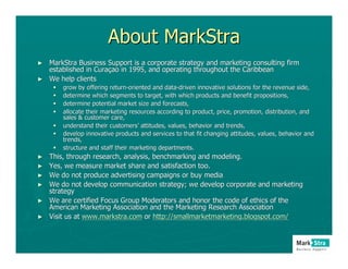 About MarkStra
► MarkStra Business Support is a corporate strategy and marketing consulting firm
  established in Curaçao in 1995, and operating throughout the Caribbean
                 Curaç
► We help clients
        grow by offering return-oriented and data-driven innovative solutions for the revenue side,
                          return-             data-
        determine which segments to target, with which products and benefit propositions,
                                                                        benefit
        determine potential market size and forecasts,
        allocate their marketing resources according to product, price, promotion, distribution, and
        sales & customer care,
        understand their customers’ attitudes, values, behavior and trends,
                          customers’
        develop innovative products and services to that fit changing attitudes, values, behavior and
                                                                      attitudes,
        trends,
        structure and staff their marketing departments.
►   This, through research, analysis, benchmarking and modeling.
►   Yes, we measure market share and satisfaction too.
►   We do not produce advertising campaigns or buy media
►   We do not develop communication strategy; we develop corporate and marketing
                                                                     and
    strategy
►   We are certified Focus Group Moderators and honor the code of ethics of the
                                                                  ethics
    American Marketing Association and the Marketing Research Association
                                                               Association
►   Visit us at www.markstra.com or http://smallmarketmarketing.blogspot.com/
 