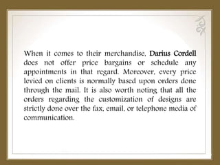 When it comes to their merchandise, Darius Cordell
does not offer price bargains or schedule any
appointments in that regard. Moreover, every price
levied on clients is normally based upon orders done
through the mail. It is also worth noting that all the
orders regarding the customization of designs are
strictly done over the fax, email, or telephone media of
communication.
 