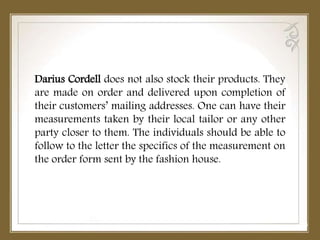 Darius Cordell does not also stock their products. They
are made on order and delivered upon completion of
their customers’ mailing addresses. One can have their
measurements taken by their local tailor or any other
party closer to them. The individuals should be able to
follow to the letter the specifics of the measurement on
the order form sent by the fashion house.
 