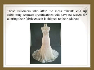 Those customers who after the measurements end up
submitting accurate specifications will have no reason for
altering their fabric once it is shipped to their address.
 