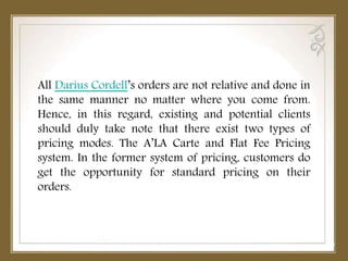 All Darius Cordell’s orders are not relative and done in
the same manner no matter where you come from.
Hence, in this regard, existing and potential clients
should duly take note that there exist two types of
pricing modes. The A’LA Carte and Flat Fee Pricing
system. In the former system of pricing, customers do
get the opportunity for standard pricing on their
orders.
 
