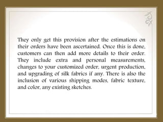 They only get this provision after the estimations on
their orders have been ascertained. Once this is done,
customers can then add more details to their order.
They include extra and personal measurements,
changes to your customized order, urgent production,
and upgrading of silk fabrics if any. There is also the
inclusion of various shipping modes, fabric texture,
and color, any existing sketches.
 