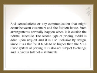 And consultations or any communication that might
occur between customers and the fashion house. Such
arrangements normally happen when it is outside the
normal schedule. The second type of pricing model is
done upon request and it is also inclusive by design.
Since it is a flat fee, it tends to be higher than the A’ La
Carte system of pricing. It is also not subject to change
and is paid in full not installments.
 