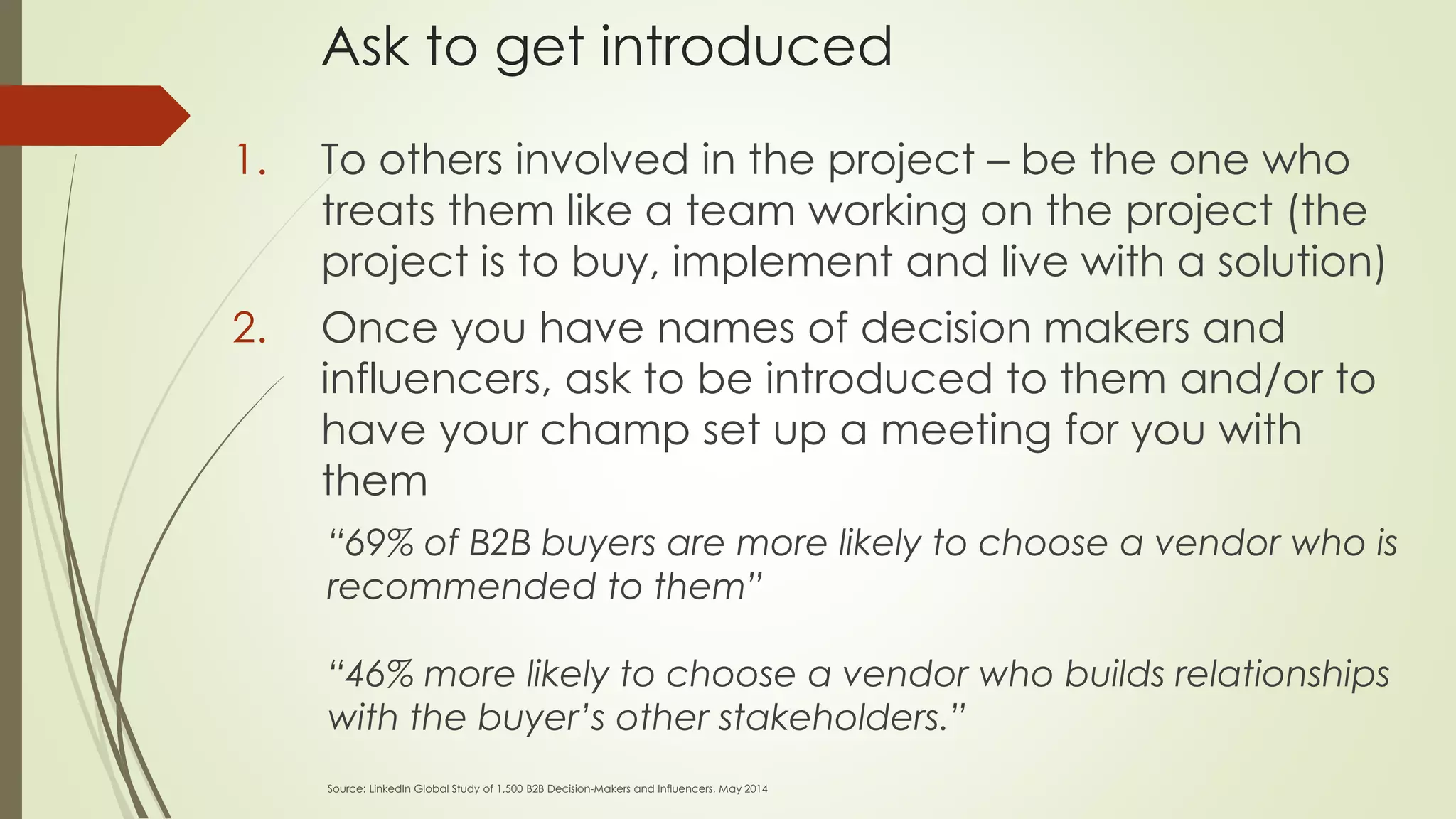 Ask to get introduced
1. To others involved in the project – be the one who
treats them like a team working on the project (the
project is to buy, implement and live with a solution)
2. Once you have names of decision makers and
influencers, ask to be introduced to them and/or to
have your champ set up a meeting for you with
them
“69% of B2B buyers are more likely to choose a vendor who is
recommended to them”
“46% more likely to choose a vendor who builds relationships
with the buyer’s other stakeholders.”
Source: LinkedIn Global Study of 1,500 B2B Decision-Makers and Influencers, May 2014
 