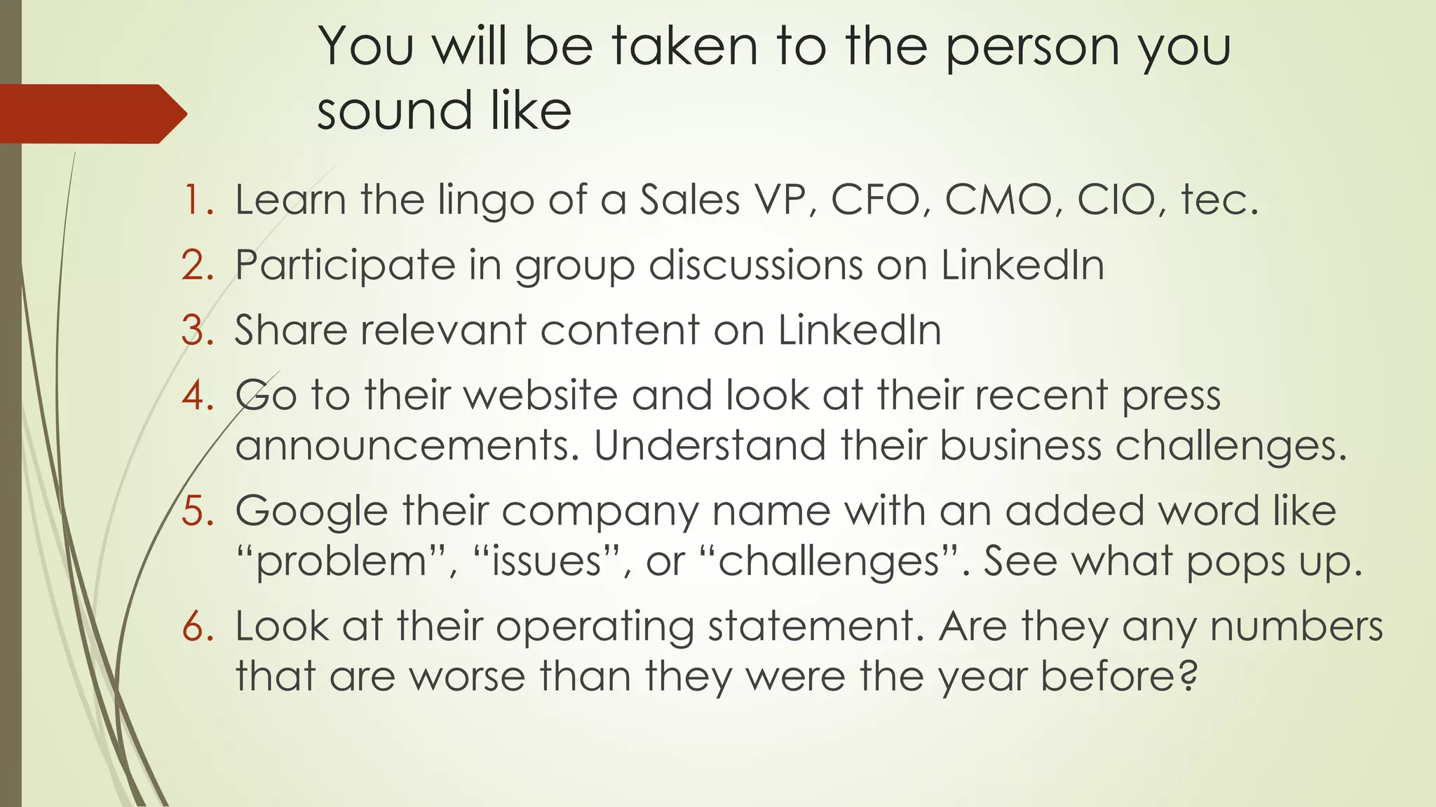 You will be taken to the person you
sound like
1. Learn the lingo of a Sales VP, CFO, CMO, CIO, tec.
2. Participate in group discussions on LinkedIn
3. Share relevant content on LinkedIn
4. Go to their website and look at their recent press
announcements. Understand their business challenges.
5. Google their company name with an added word like
“problem”, “issues”, or “challenges”. See what pops up.
6. Look at their operating statement. Are they any numbers
that are worse than they were the year before?
 