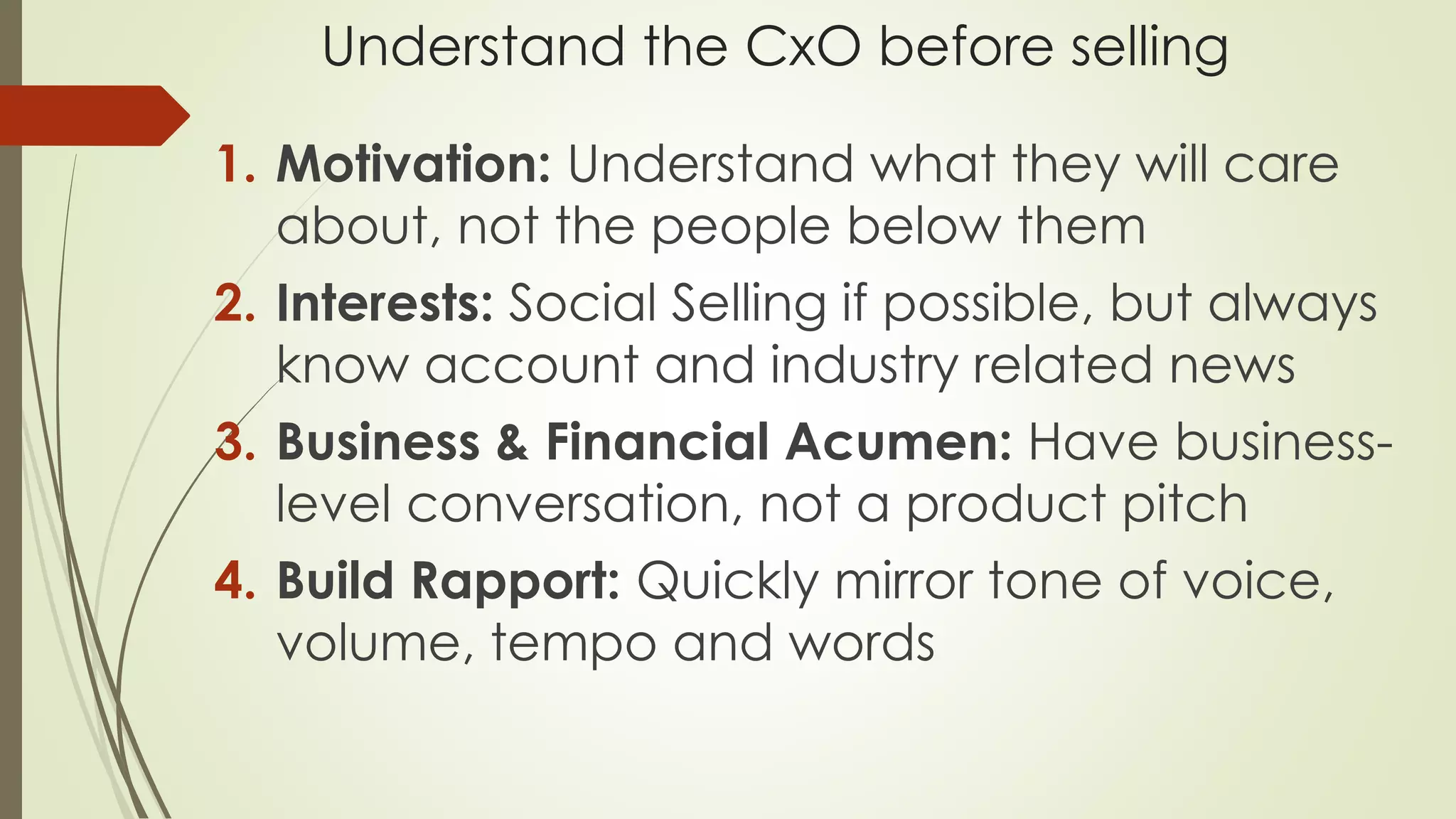 Understand the CxO before selling
1. Motivation: Understand what they will care
about, not the people below them
2. Interests: Social Selling if possible, but always
know account and industry related news
3. Business & Financial Acumen: Have business-
level conversation, not a product pitch
4. Build Rapport: Quickly mirror tone of voice,
volume, tempo and words
 