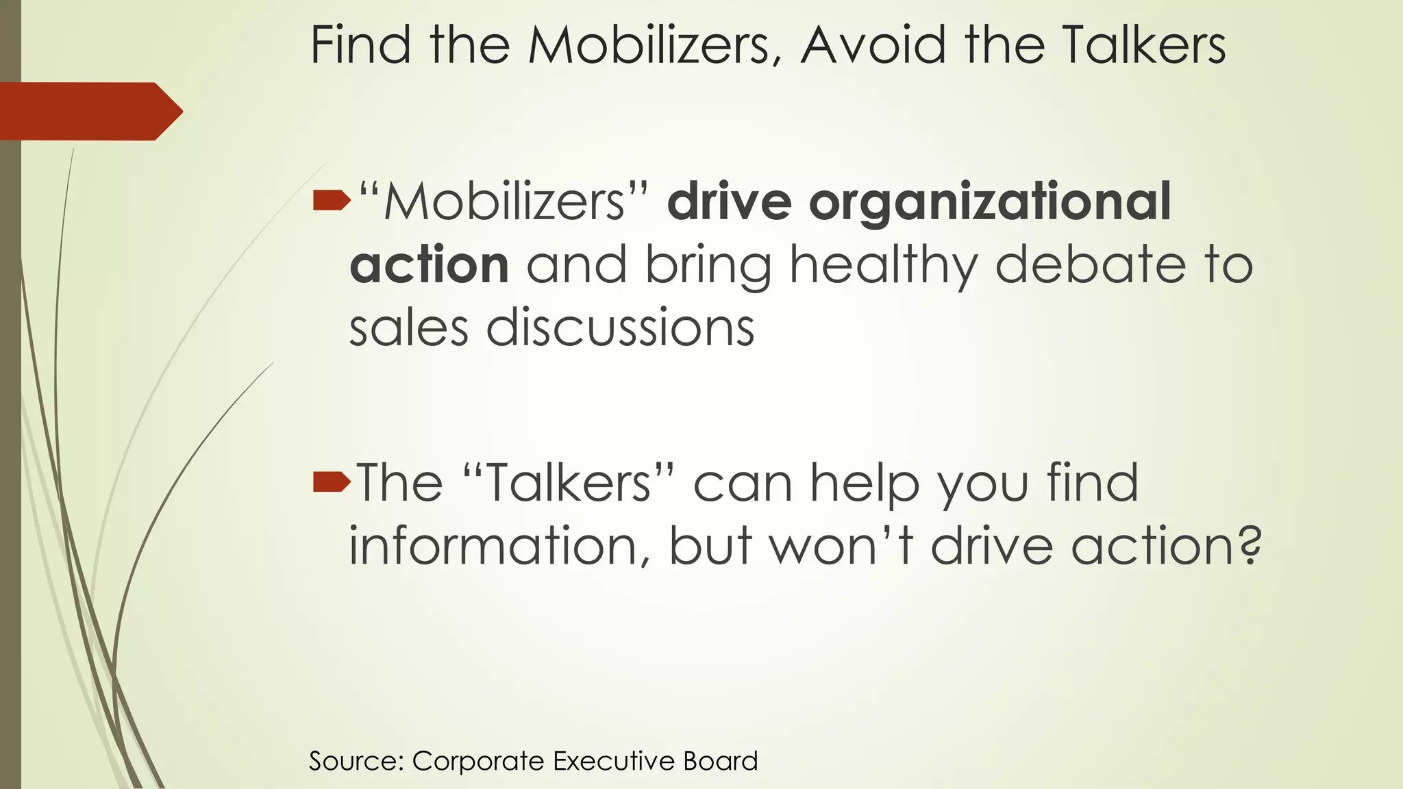 Find the Mobilizers, Avoid the Talkers
“Mobilizers” drive organizational
action and bring healthy debate to
sales discussions
The “Talkers” can help you find
information, but won’t drive action?
Source: Corporate Executive Board
 