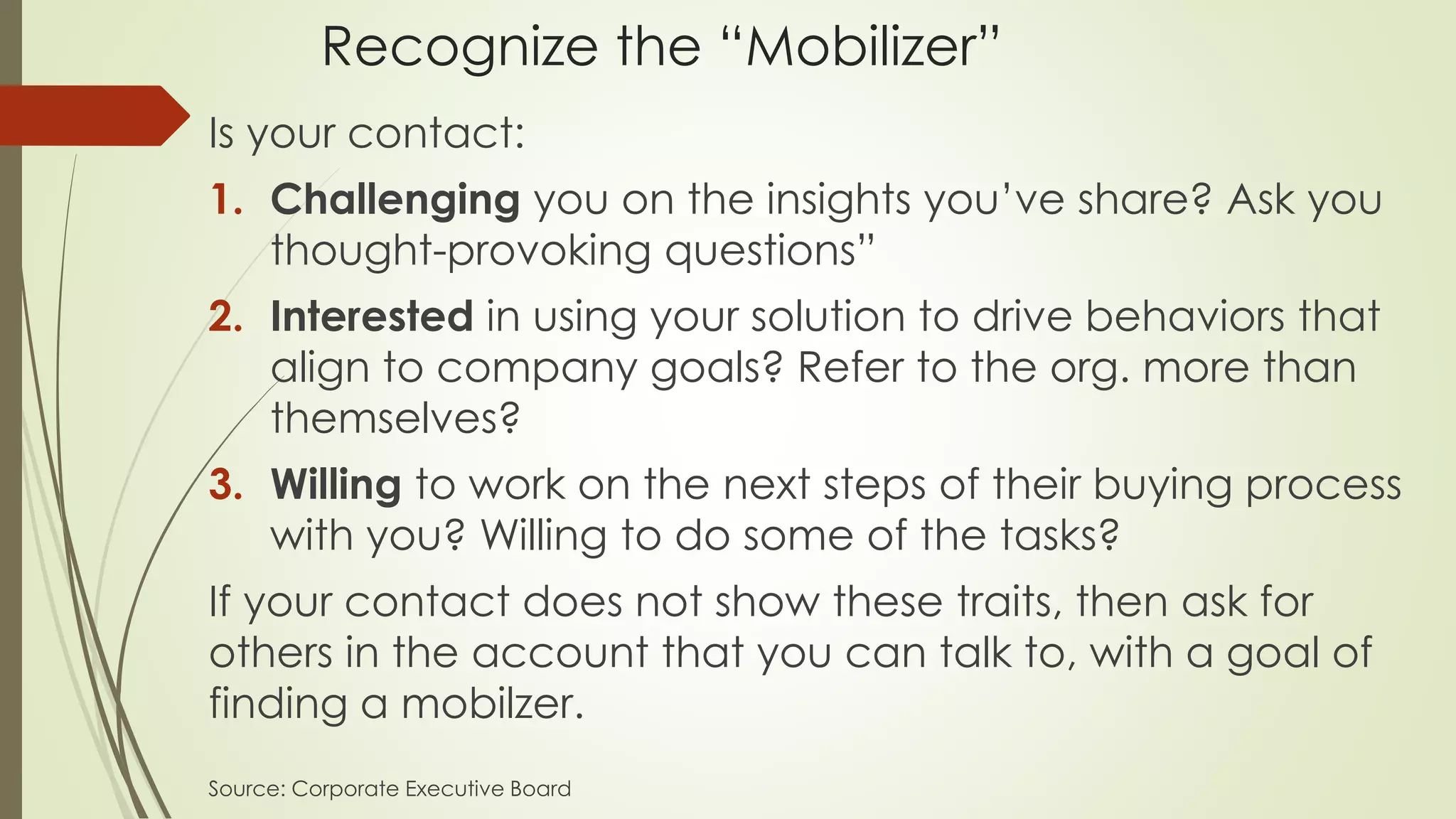 Recognize the “Mobilizer”
Is your contact:
1. Challenging you on the insights you’ve share? Ask you
thought-provoking questions”
2. Interested in using your solution to drive behaviors that
align to company goals? Refer to the org. more than
themselves?
3. Willing to work on the next steps of their buying process
with you? Willing to do some of the tasks?
If your contact does not show these traits, then ask for
others in the account that you can talk to, with a goal of
finding a mobilzer.
Source: Corporate Executive Board
 