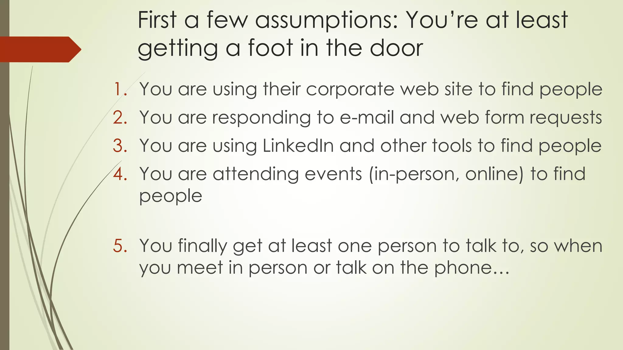 First a few assumptions: You’re at least
getting a foot in the door
1. You are using their corporate web site to find people
2. You are responding to e-mail and web form requests
3. You are using LinkedIn and other tools to find people
4. You are attending events (in-person, online) to find
people
5. You finally get at least one person to talk to, so when
you meet in person or talk on the phone…
 