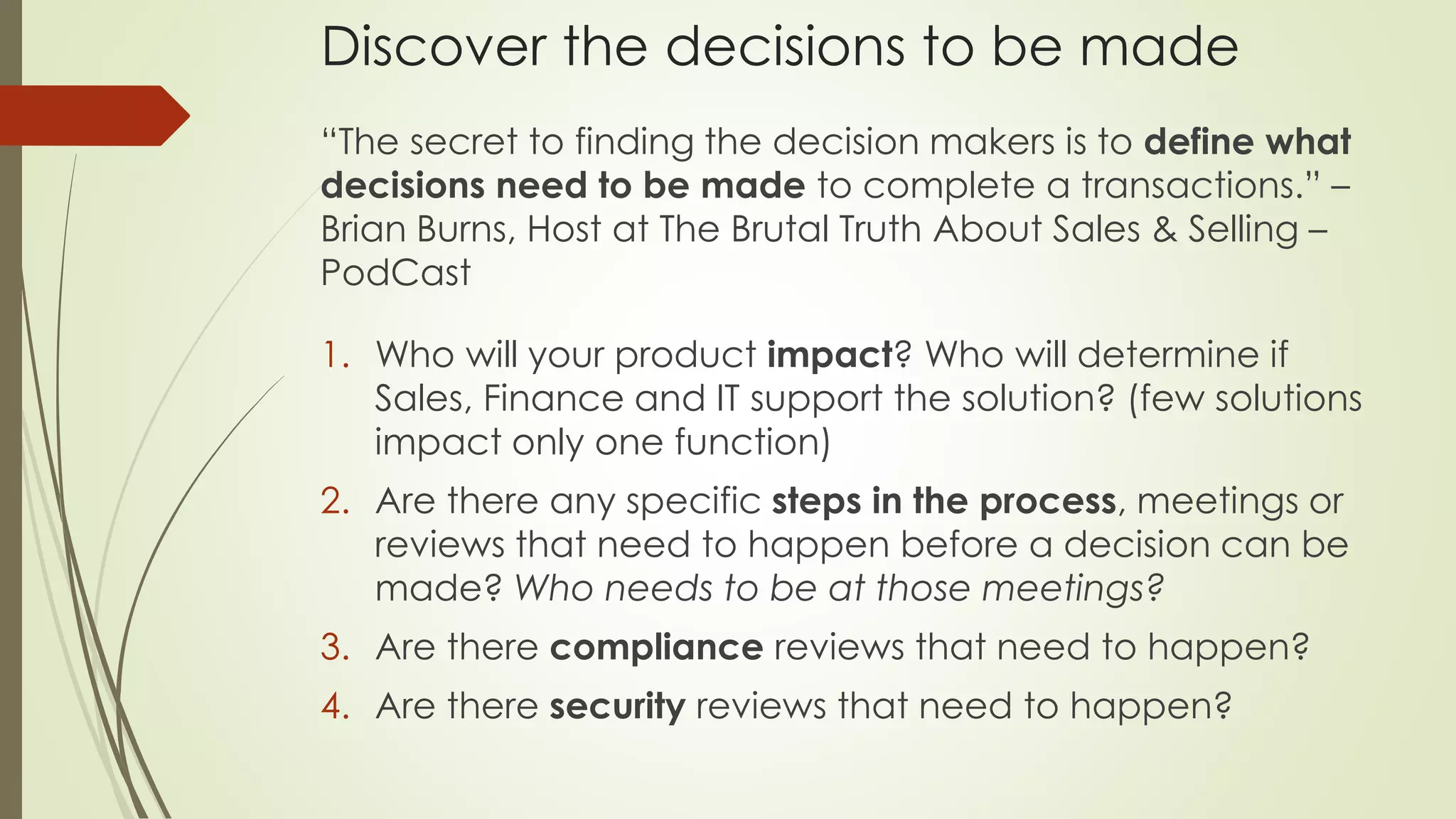 Discover the decisions to be made
“The secret to finding the decision makers is to define what
decisions need to be made to complete a transactions.” –
Brian Burns, Host at The Brutal Truth About Sales & Selling –
PodCast
1. Who will your product impact? Who will determine if
Sales, Finance and IT support the solution? (few solutions
impact only one function)
2. Are there any specific steps in the process, meetings or
reviews that need to happen before a decision can be
made? Who needs to be at those meetings?
3. Are there compliance reviews that need to happen?
4. Are there security reviews that need to happen?
 