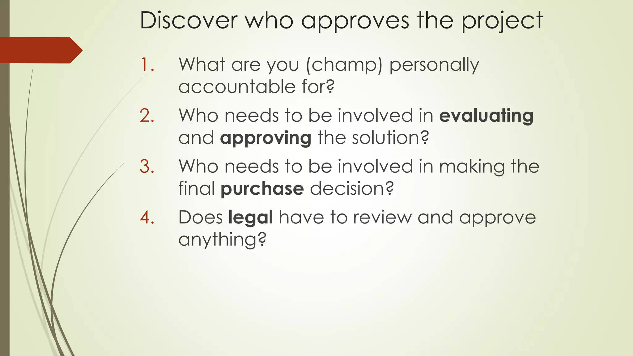 Discover who approves the project
1. What are you (champ) personally
accountable for?
2. Who needs to be involved in evaluating
and approving the solution?
3. Who needs to be involved in making the
final purchase decision?
4. Does legal have to review and approve
anything?
 
