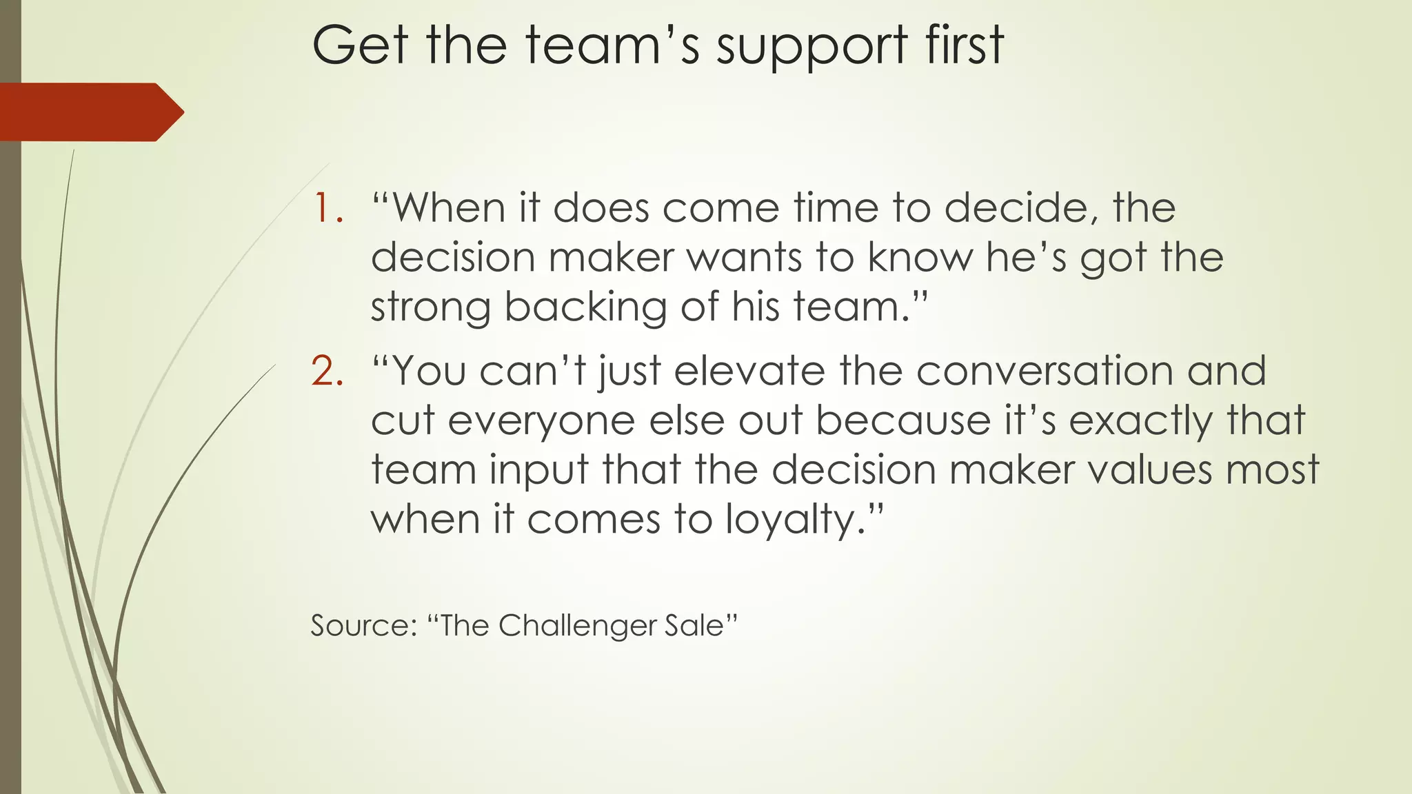 Get the team’s support first
1. “When it does come time to decide, the
decision maker wants to know he’s got the
strong backing of his team.”
2. “You can’t just elevate the conversation and
cut everyone else out because it’s exactly that
team input that the decision maker values most
when it comes to loyalty.”
Source: “The Challenger Sale”
 