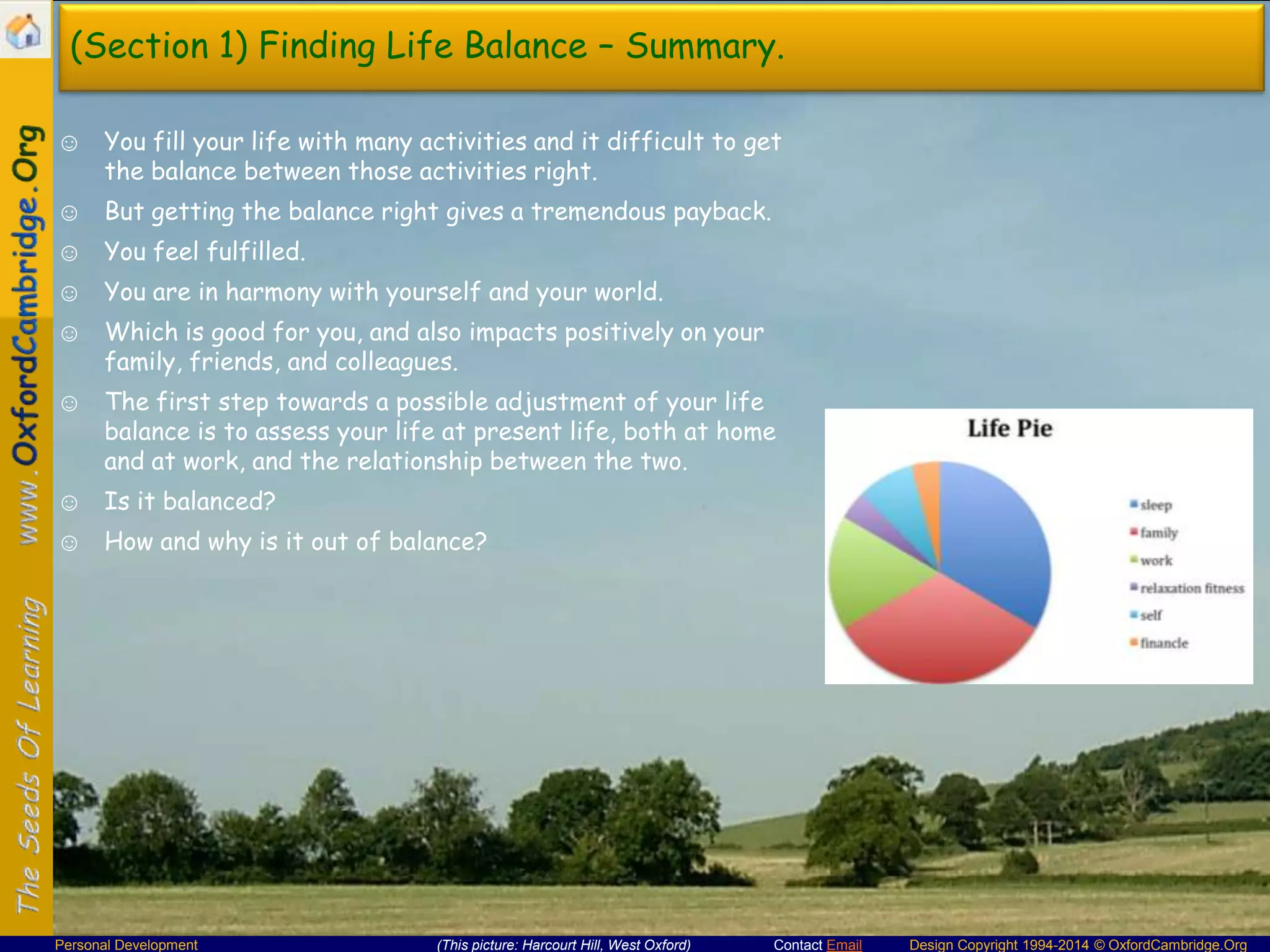 (Section 1) Finding Life Balance – Summary.
☺ You fill your life with many activities and it difficult to get
the balance between those activities right.
☺ But getting the balance right gives a tremendous payback.

☺ You feel fulfilled.
☺ You are in harmony with yourself and your world.
☺ Which is good for you, and also impacts positively on your
family, friends, and colleagues.
☺ The first step towards a possible adjustment of your life
balance is to assess your life at present life, both at home
and at work, and the relationship between the two.
☺ Is it balanced?
☺ How and why is it out of balance?

Personal Development

(This picture: Harcourt Hill, West Oxford)

Contact Email

Design Copyright 1994-2014 © OxfordCambridge.Org

 