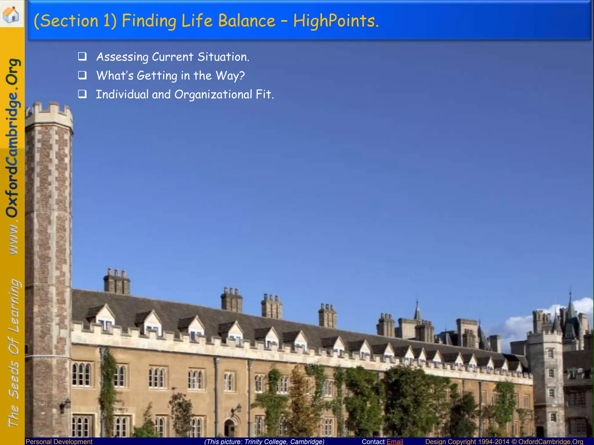 (Section 1) Finding Life Balance – HighPoints.
 Assessing Current Situation.
 What’s Getting in the Way?
 Individual and Organizational Fit.

Personal Development

(This picture: Trinity College, Cambridge)

Contact Email

Design Copyright 1994-2014 © OxfordCambridge.Org

 