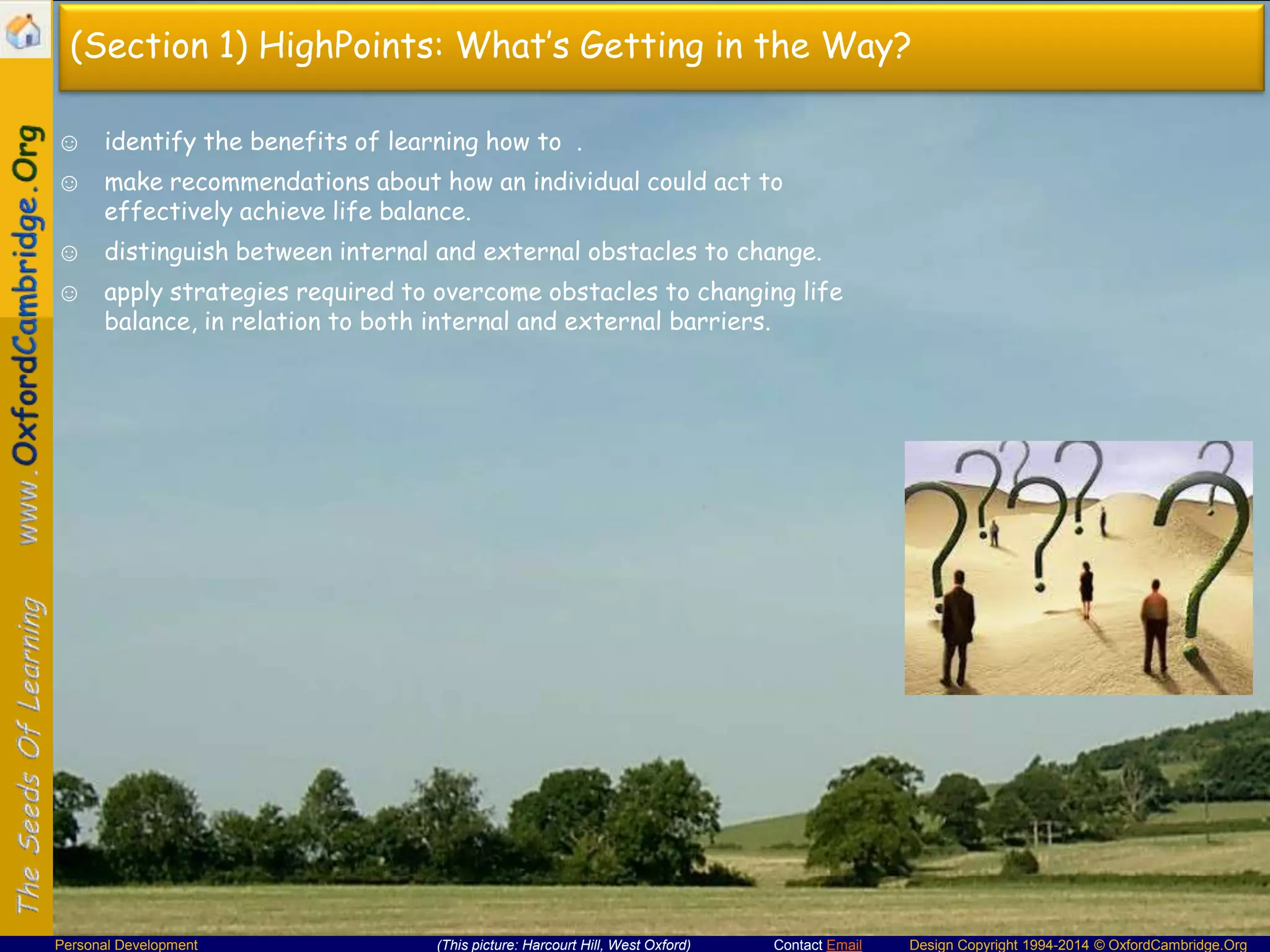 (Section 1) HighPoints: What’s Getting in the Way?
☺ identify the benefits of learning how to .
☺ make recommendations about how an individual could act to
effectively achieve life balance.

☺ distinguish between internal and external obstacles to change.
☺ apply strategies required to overcome obstacles to changing life
balance, in relation to both internal and external barriers.

Personal Development

(This picture: Harcourt Hill, West Oxford)

Contact Email

Design Copyright 1994-2014 © OxfordCambridge.Org

 