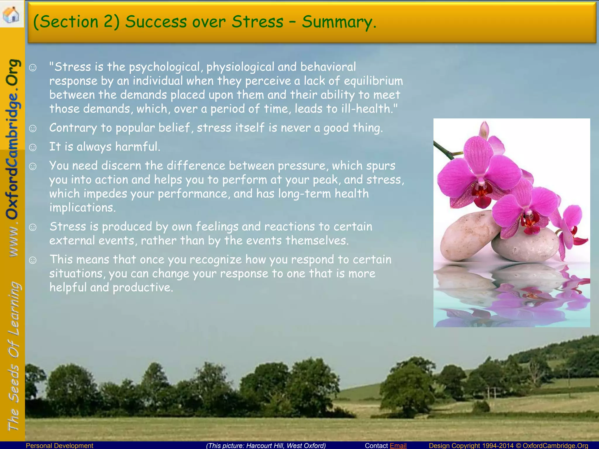 (Section 2) Success over Stress – Summary.
☺ "Stress is the psychological, physiological and behavioral
response by an individual when they perceive a lack of equilibrium
between the demands placed upon them and their ability to meet
those demands, which, over a period of time, leads to ill-health."
☺ Contrary to popular belief, stress itself is never a good thing.
☺ It is always harmful.
☺ You need discern the difference between pressure, which spurs
you into action and helps you to perform at your peak, and stress,
which impedes your performance, and has long-term health
implications.
☺ Stress is produced by own feelings and reactions to certain
external events, rather than by the events themselves.
☺ This means that once you recognize how you respond to certain
situations, you can change your response to one that is more
helpful and productive.

Personal Development

(This picture: Harcourt Hill, West Oxford)

Contact Email

Design Copyright 1994-2014 © OxfordCambridge.Org

 