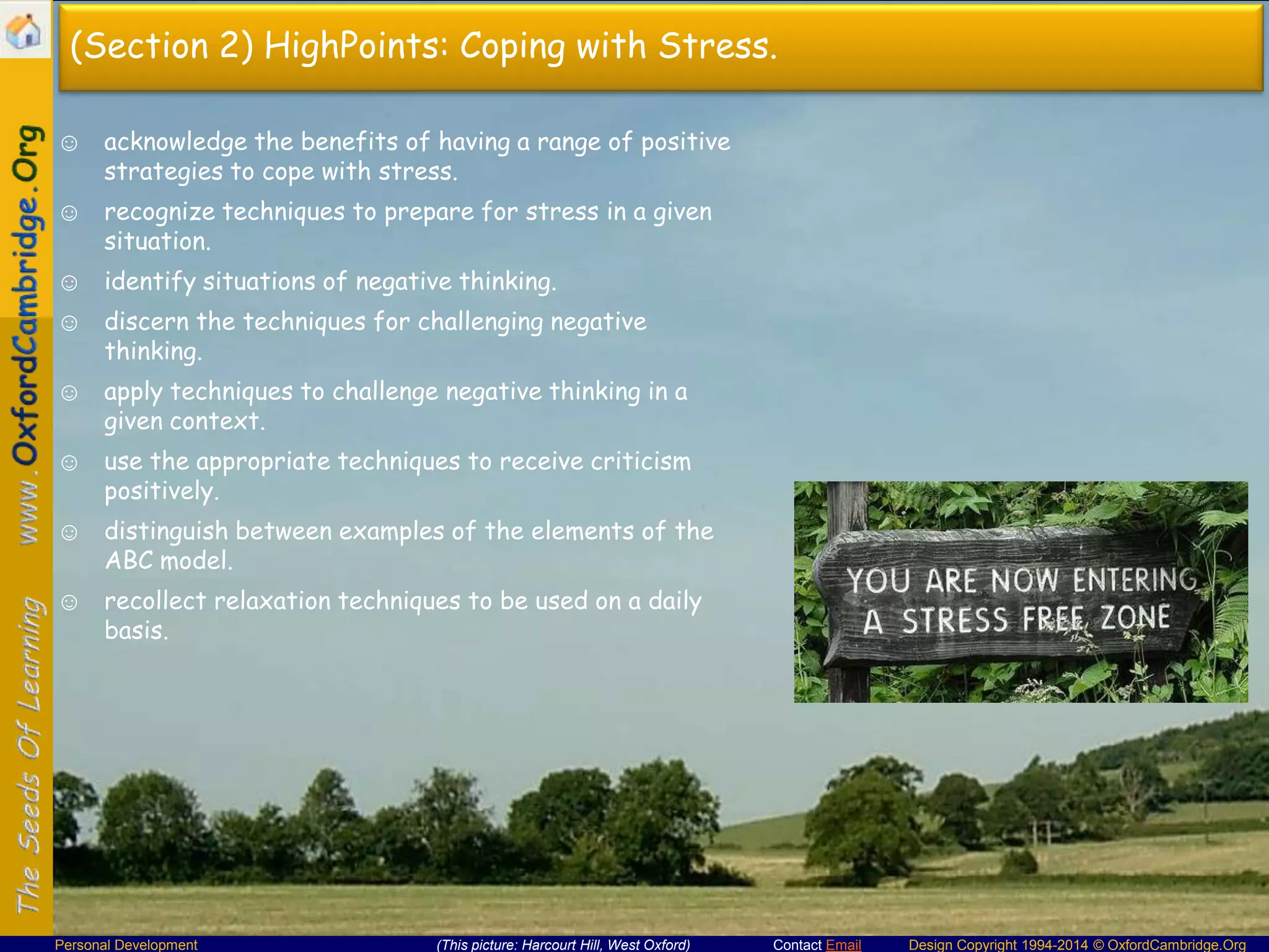 (Section 2) HighPoints: Coping with Stress.
☺ acknowledge the benefits of having a range of positive
strategies to cope with stress.
☺ recognize techniques to prepare for stress in a given
situation.
☺ identify situations of negative thinking.
☺ discern the techniques for challenging negative
thinking.
☺ apply techniques to challenge negative thinking in a
given context.

☺ use the appropriate techniques to receive criticism
positively.
☺ distinguish between examples of the elements of the
ABC model.
☺ recollect relaxation techniques to be used on a daily
basis.

Personal Development

(This picture: Harcourt Hill, West Oxford)

Contact Email

Design Copyright 1994-2014 © OxfordCambridge.Org

 