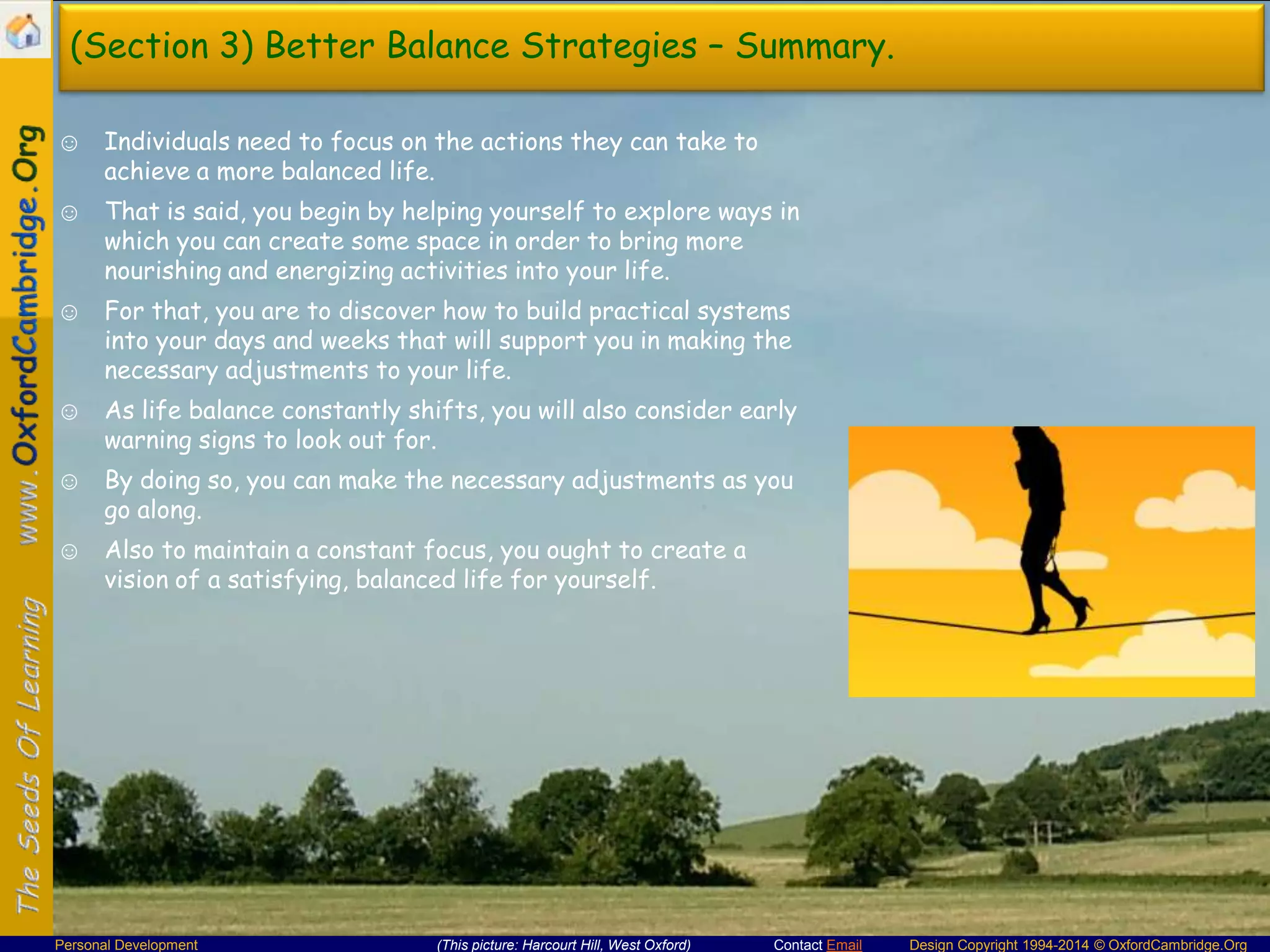 (Section 3) Better Balance Strategies – Summary.
☺ Individuals need to focus on the actions they can take to
achieve a more balanced life.
☺ That is said, you begin by helping yourself to explore ways in
which you can create some space in order to bring more
nourishing and energizing activities into your life.
☺ For that, you are to discover how to build practical systems
into your days and weeks that will support you in making the
necessary adjustments to your life.
☺ As life balance constantly shifts, you will also consider early
warning signs to look out for.
☺ By doing so, you can make the necessary adjustments as you
go along.
☺ Also to maintain a constant focus, you ought to create a
vision of a satisfying, balanced life for yourself.

Personal Development

(This picture: Harcourt Hill, West Oxford)

Contact Email

Design Copyright 1994-2014 © OxfordCambridge.Org

 