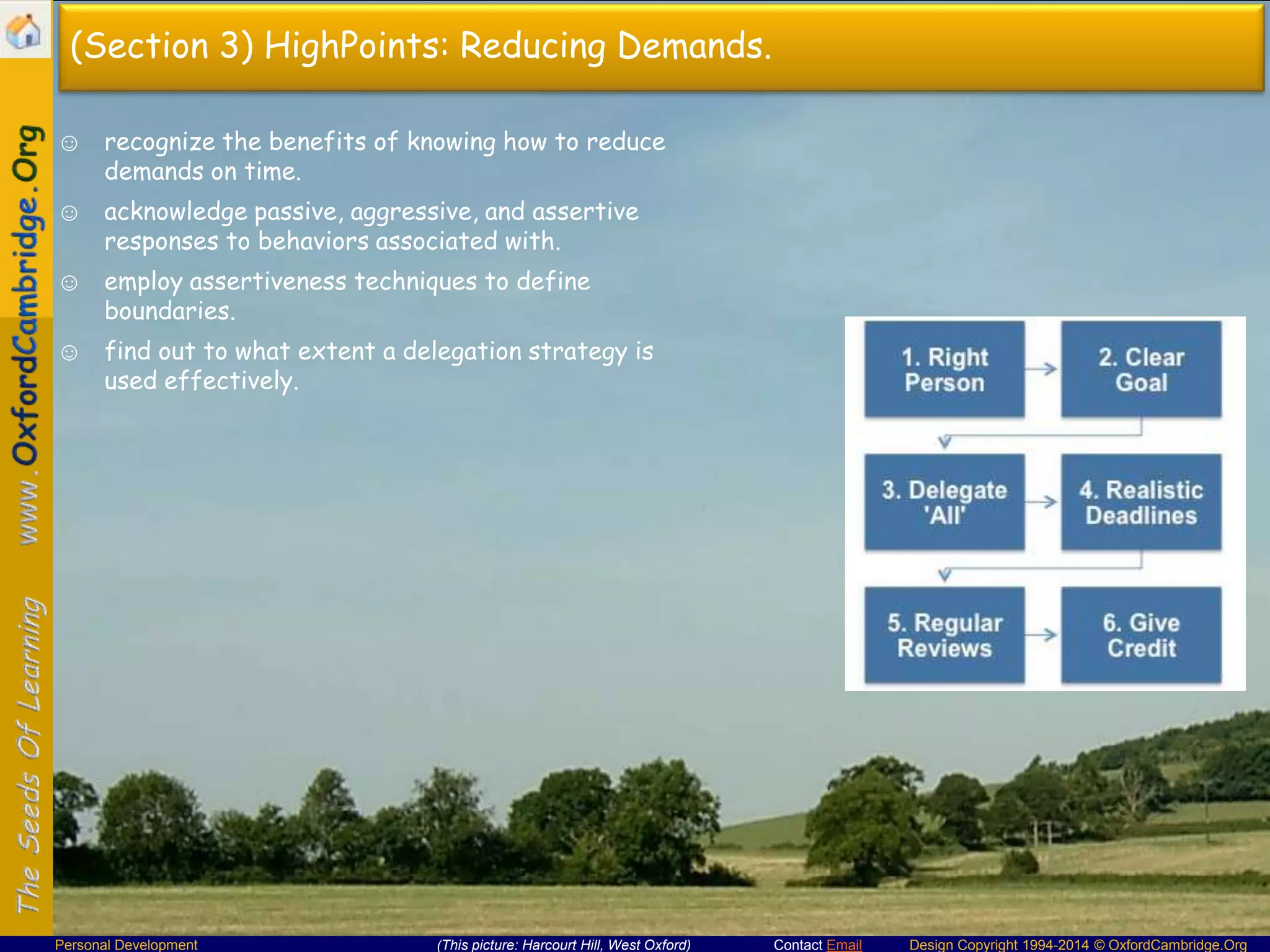 (Section 3) HighPoints: Reducing Demands.
☺ recognize the benefits of knowing how to reduce
demands on time.
☺ acknowledge passive, aggressive, and assertive
responses to behaviors associated with.
☺ employ assertiveness techniques to define
boundaries.
☺ find out to what extent a delegation strategy is
used effectively.

Personal Development

(This picture: Harcourt Hill, West Oxford)

Contact Email

Design Copyright 1994-2014 © OxfordCambridge.Org

 