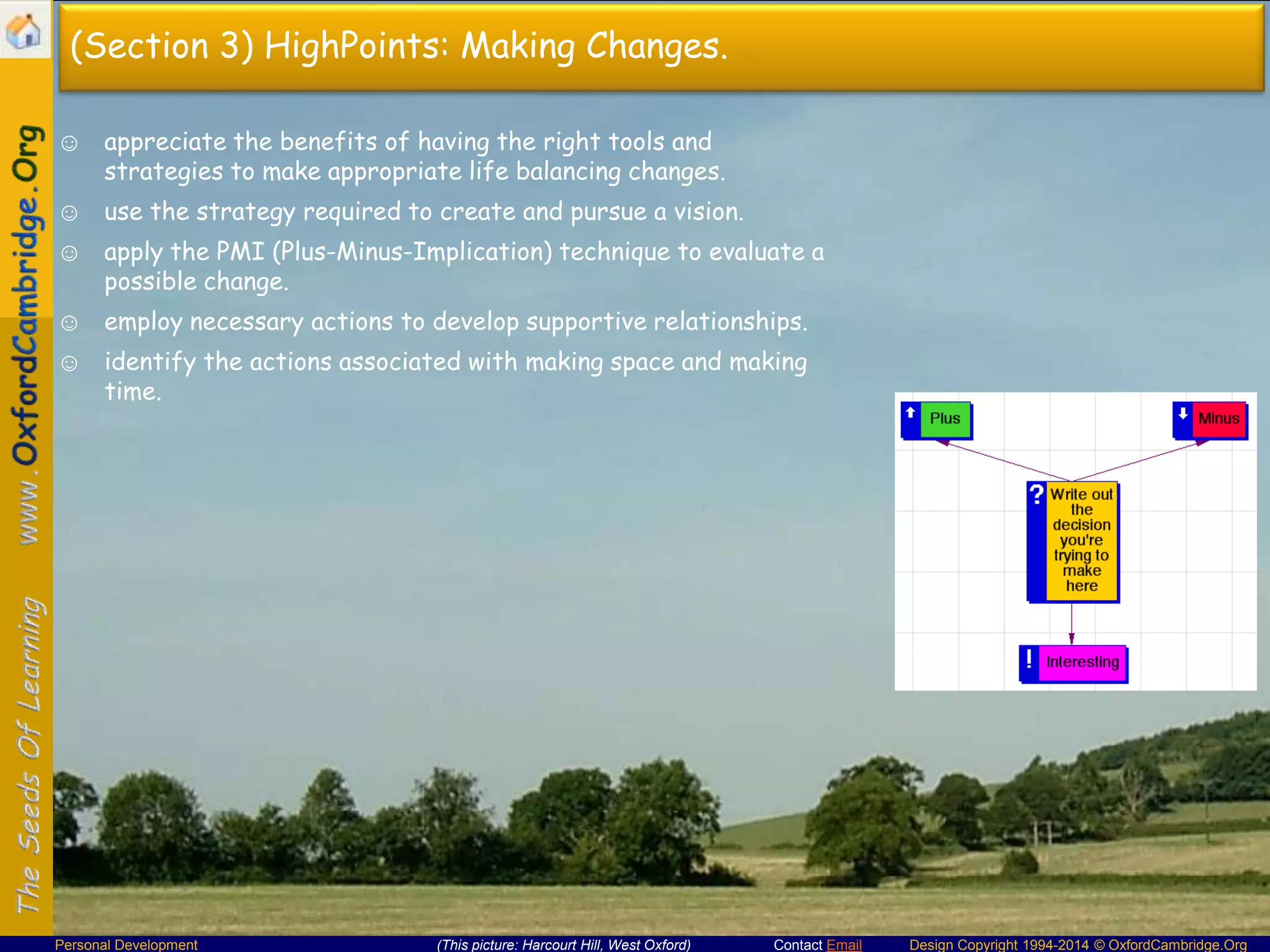 (Section 3) HighPoints: Making Changes.
☺ appreciate the benefits of having the right tools and
strategies to make appropriate life balancing changes.
☺ use the strategy required to create and pursue a vision.

☺ apply the PMI (Plus-Minus-Implication) technique to evaluate a
possible change.
☺ employ necessary actions to develop supportive relationships.
☺ identify the actions associated with making space and making
time.

Personal Development

(This picture: Harcourt Hill, West Oxford)

Contact Email

Design Copyright 1994-2014 © OxfordCambridge.Org

 