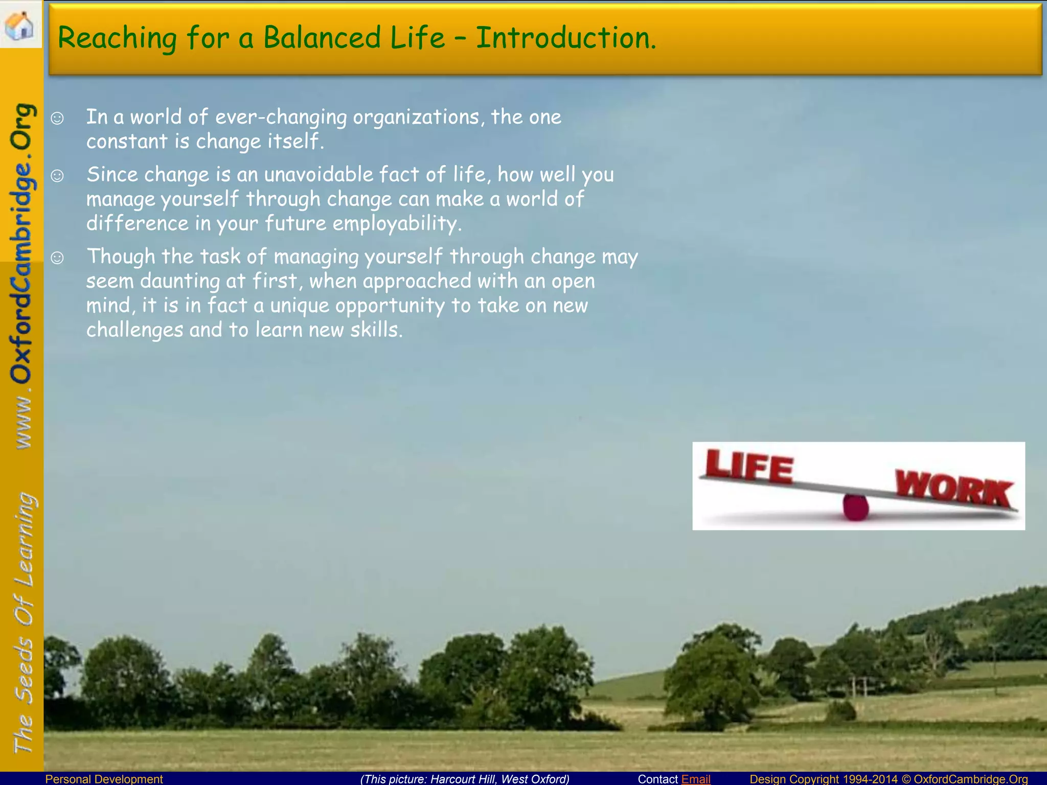 Reaching for a Balanced Life – Introduction.
☺ In a world of ever-changing organizations, the one
constant is change itself.
☺ Since change is an unavoidable fact of life, how well you
manage yourself through change can make a world of
difference in your future employability.
☺ Though the task of managing yourself through change may
seem daunting at first, when approached with an open
mind, it is in fact a unique opportunity to take on new
challenges and to learn new skills.

Personal Development

(This picture: Harcourt Hill, West Oxford)

Contact Email

Design Copyright 1994-2014 © OxfordCambridge.Org

 