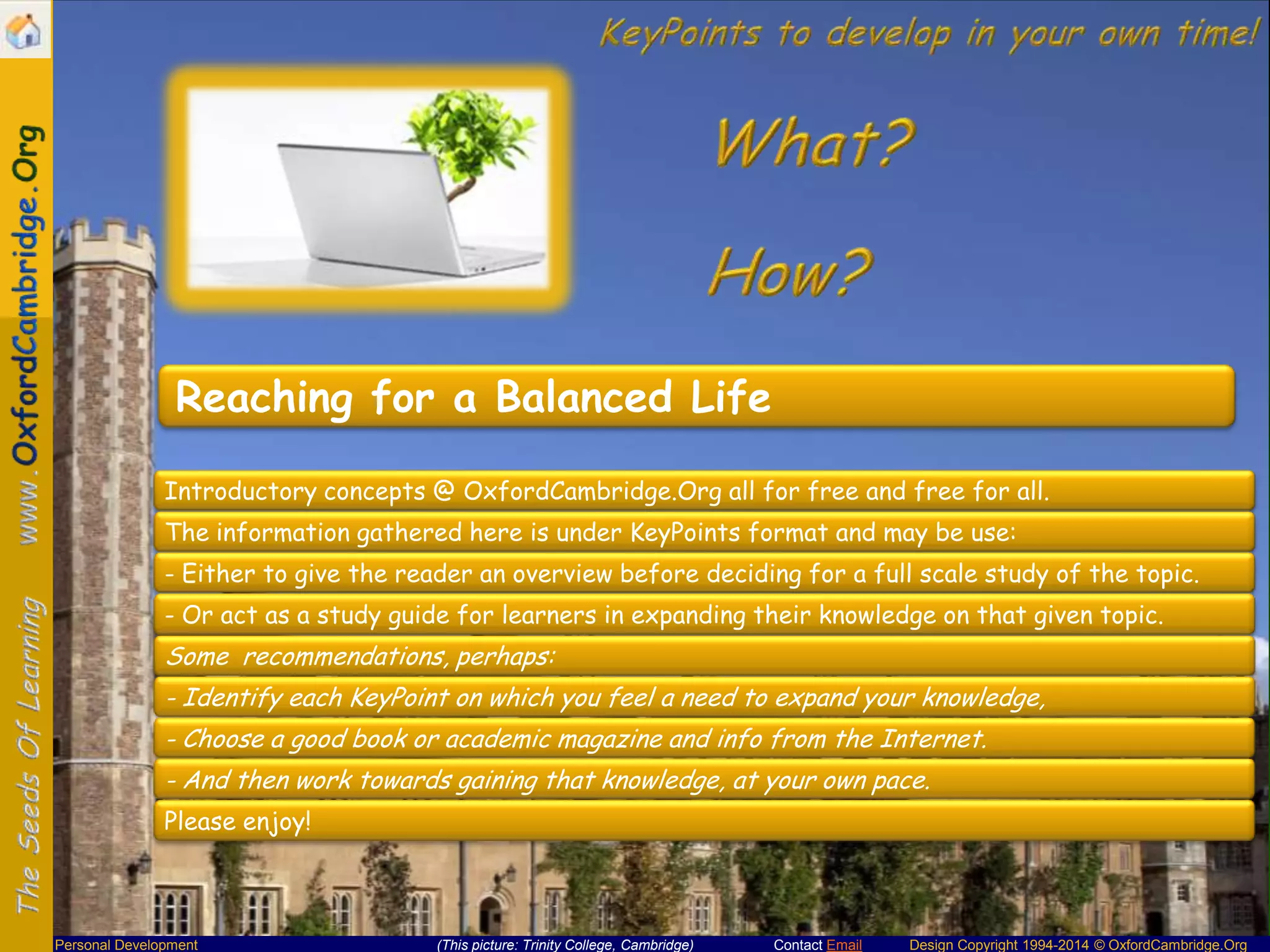 Reaching for a Balanced Life
Introductory concepts @ OxfordCambridge.Org all for free and free for all.
The information gathered here is under KeyPoints format and may be use:
- Either to give the reader an overview before deciding for a full scale study of the topic.
- Or act as a study guide for learners in expanding their knowledge on that given topic.

Some recommendations, perhaps:
- Identify each KeyPoint on which you feel a need to expand your knowledge,
- Choose a good book or academic magazine and info from the Internet.
- And then work towards gaining that knowledge, at your own pace.
Please enjoy!

Personal Development

(This picture: Trinity College, Cambridge)

Contact Email

Design Copyright 1994-2014 © OxfordCambridge.Org

 