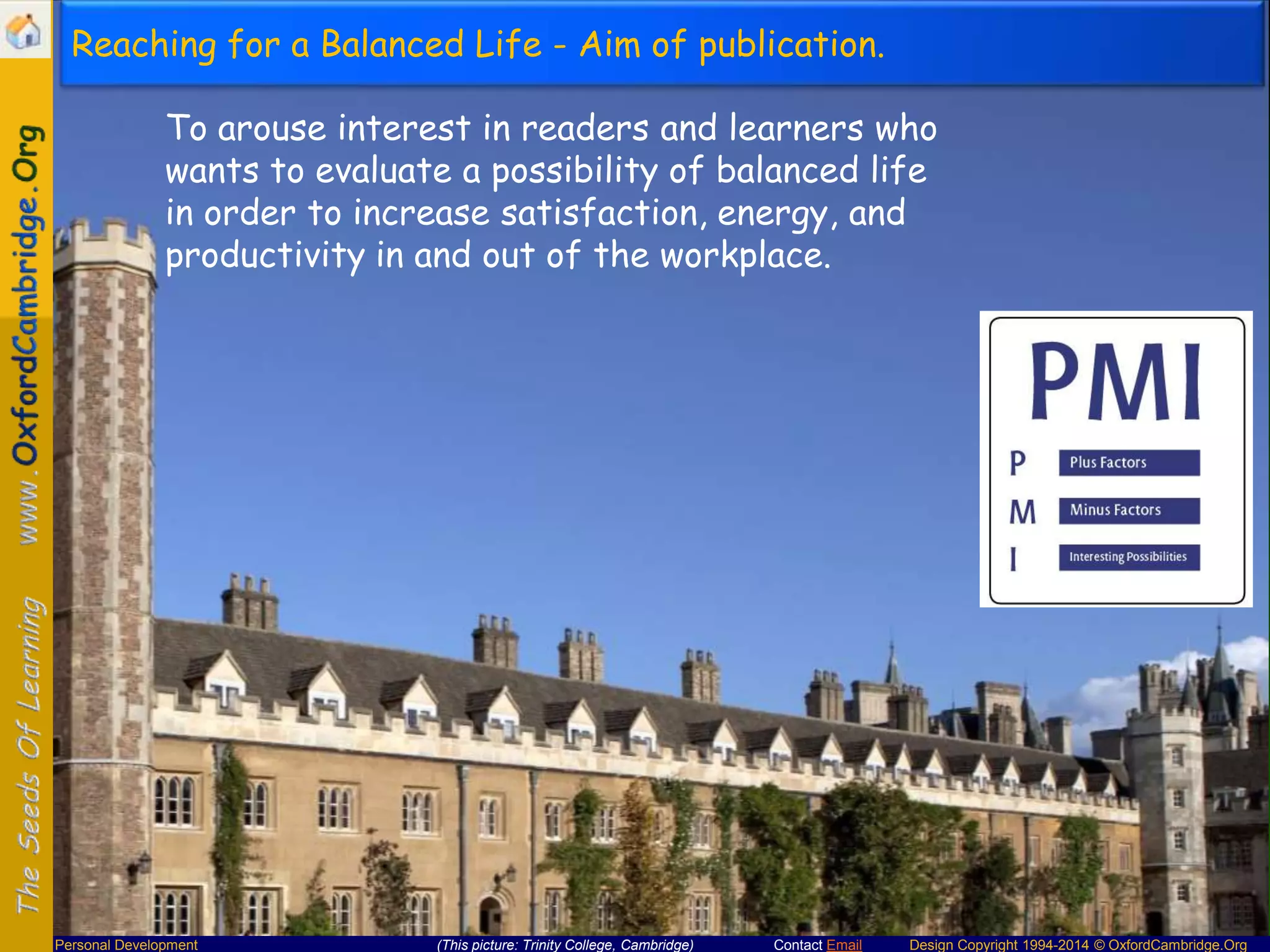 Reaching for a Balanced Life - Aim of publication.
To arouse interest in readers and learners who
wants to evaluate a possibility of balanced life
in order to increase satisfaction, energy, and
productivity in and out of the workplace.

Personal Development

(This picture: Trinity College, Cambridge)

Contact Email

Design Copyright 1994-2014 © OxfordCambridge.Org

 