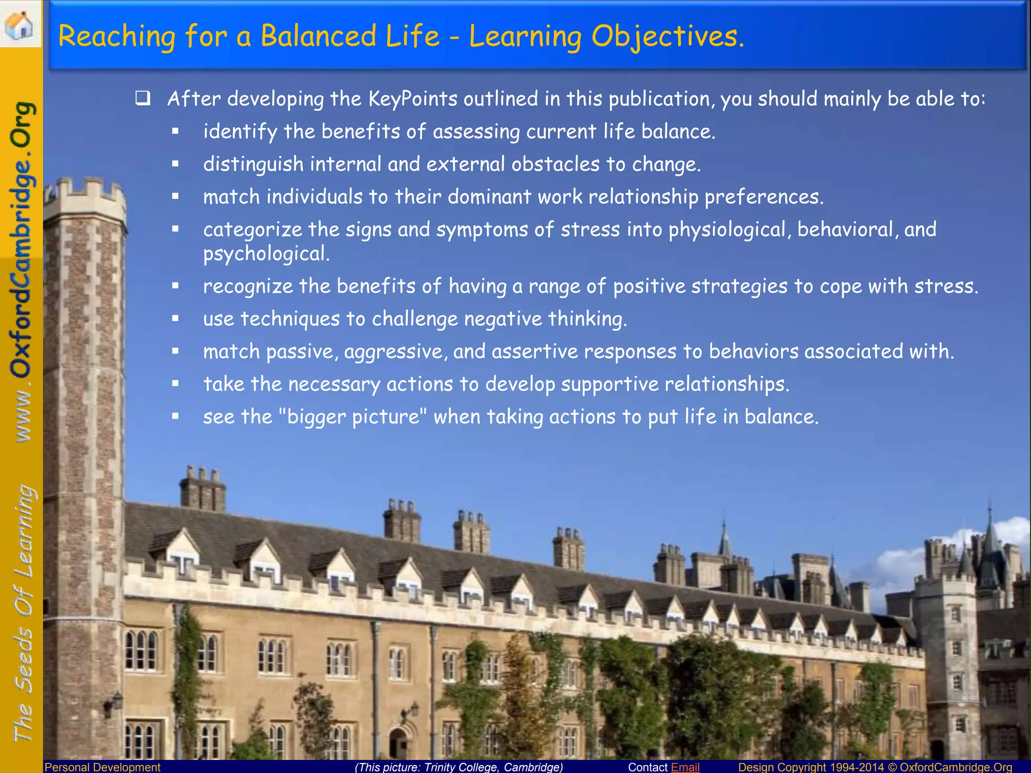 Reaching for a Balanced Life - Learning Objectives.
 After developing the KeyPoints outlined in this publication, you should mainly be able to:



distinguish internal and external obstacles to change.



match individuals to their dominant work relationship preferences.



categorize the signs and symptoms of stress into physiological, behavioral, and
psychological.



recognize the benefits of having a range of positive strategies to cope with stress.



use techniques to challenge negative thinking.



match passive, aggressive, and assertive responses to behaviors associated with.



take the necessary actions to develop supportive relationships.



Personal Development

identify the benefits of assessing current life balance.

see the "bigger picture" when taking actions to put life in balance.

(This picture: Trinity College, Cambridge)

Contact Email

Design Copyright 1994-2014 © OxfordCambridge.Org

 