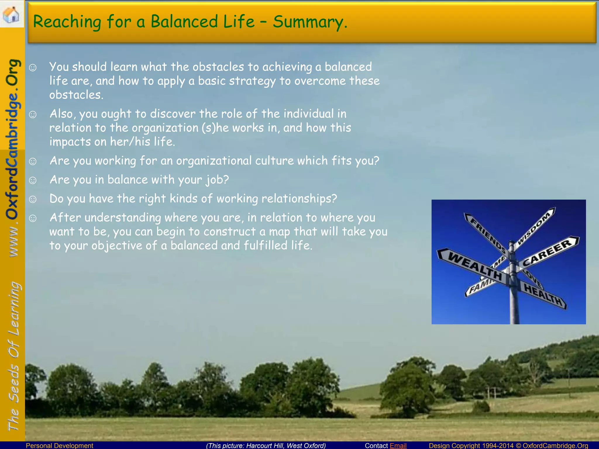 Reaching for a Balanced Life – Summary.
☺ You should learn what the obstacles to achieving a balanced
life are, and how to apply a basic strategy to overcome these
obstacles.

☺ Also, you ought to discover the role of the individual in
relation to the organization (s)he works in, and how this
impacts on her/his life.
☺ Are you working for an organizational culture which fits you?
☺ Are you in balance with your job?
☺ Do you have the right kinds of working relationships?

☺ After understanding where you are, in relation to where you
want to be, you can begin to construct a map that will take you
to your objective of a balanced and fulfilled life.

Personal Development

(This picture: Harcourt Hill, West Oxford)

Contact Email

Design Copyright 1994-2014 © OxfordCambridge.Org

 