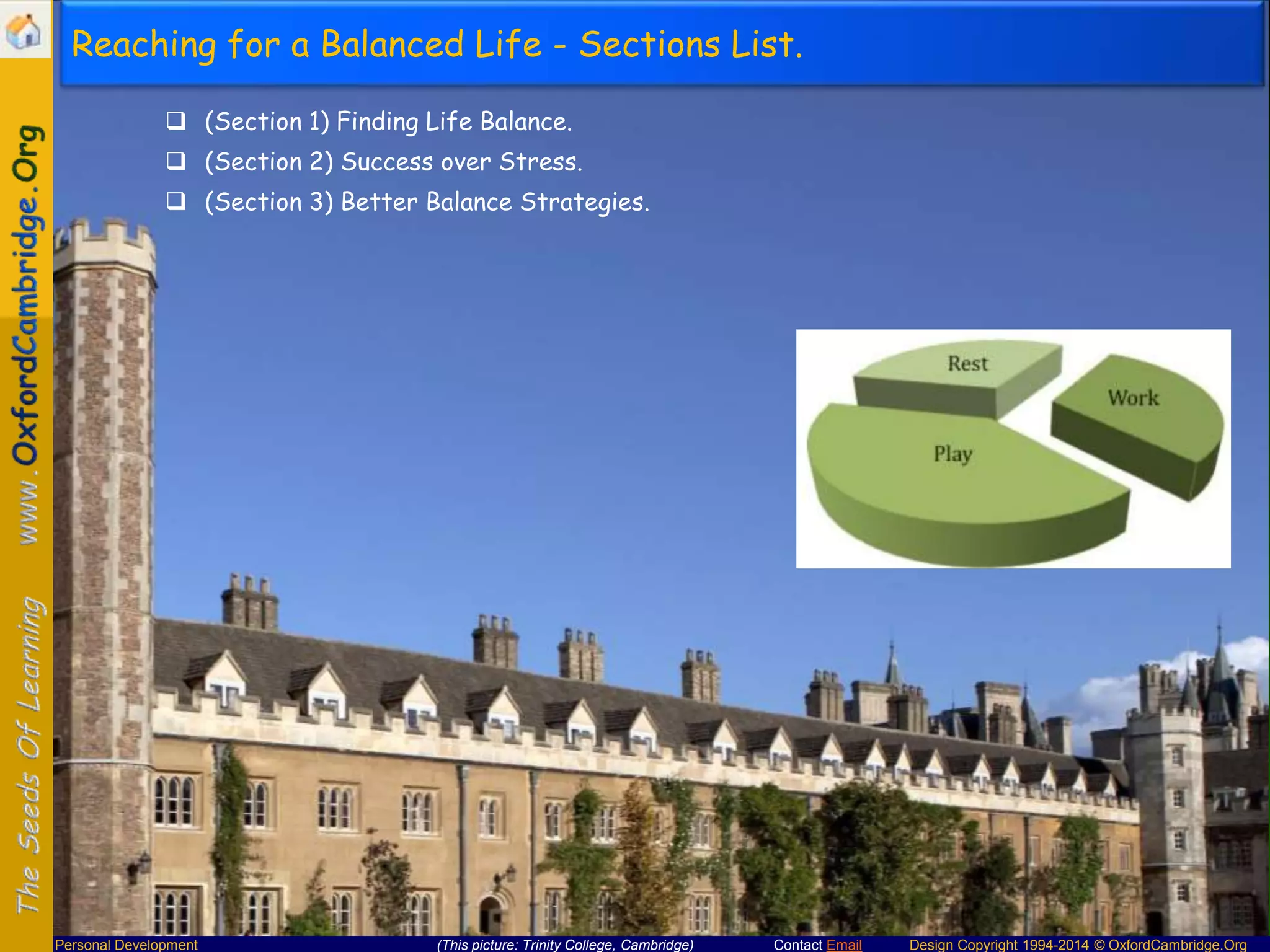 Reaching for a Balanced Life - Sections List.
 (Section 1) Finding Life Balance.
 (Section 2) Success over Stress.
 (Section 3) Better Balance Strategies.

Personal Development

(This picture: Trinity College, Cambridge)

Contact Email

Design Copyright 1994-2014 © OxfordCambridge.Org

 