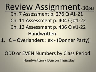 Review Assignment-30pts
Ch. 7 Assessment p. 276 Q #1-21
Ch. 11 Assessment p. 404 Q #1-22
Ch. 12 Assessment p. 436 Q #1-22
Handwritten
1. C – Overlanders : ex - (Donner Party)
ODD or EVEN Numbers by Class Period
Handwritten / Due on Thursday
 