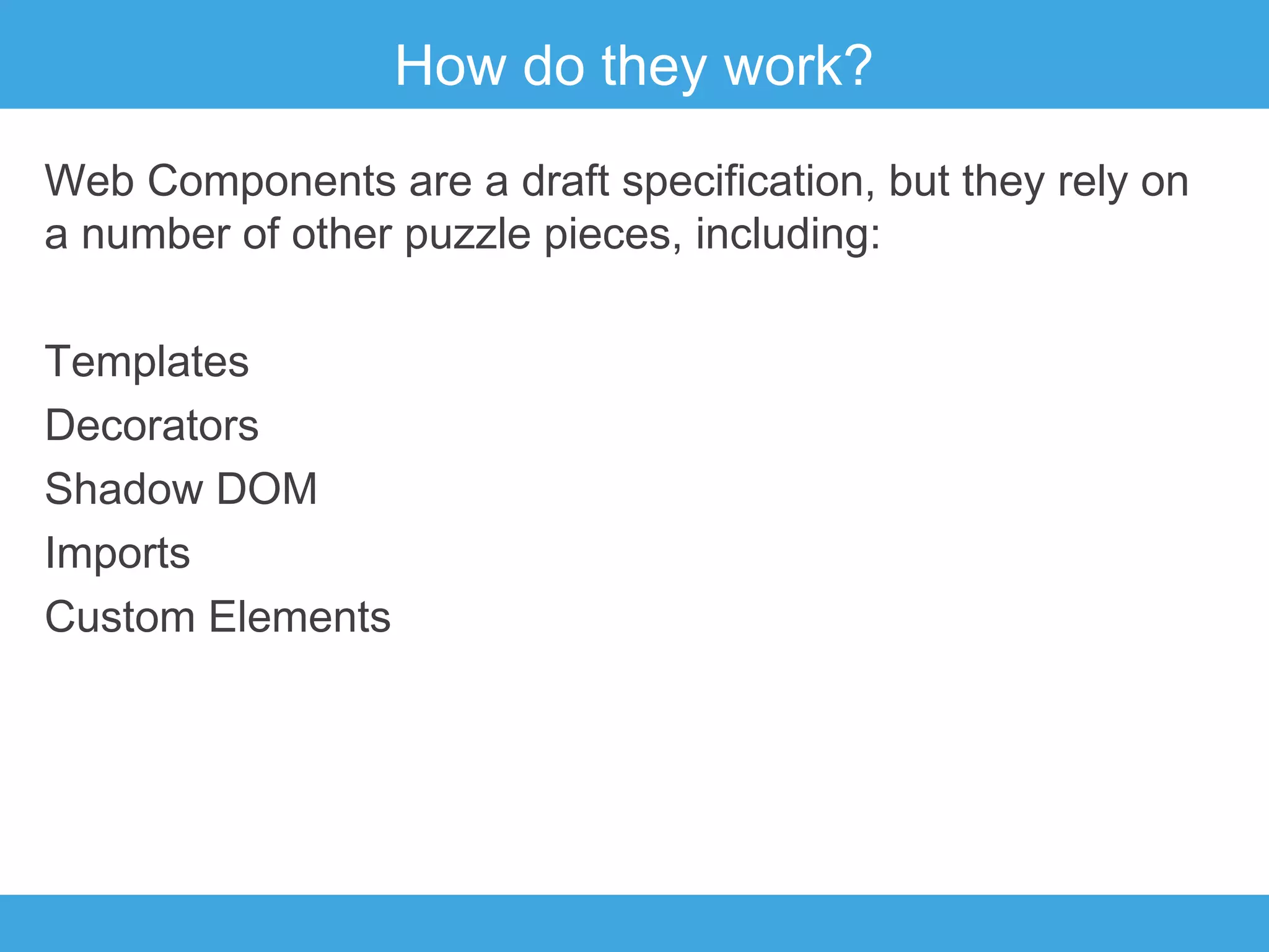 How do they work?
Web Components are a draft specification, but they rely on
a number of other puzzle pieces, including:
Templates
Decorators
Shadow DOM
Imports
Custom Elements

 