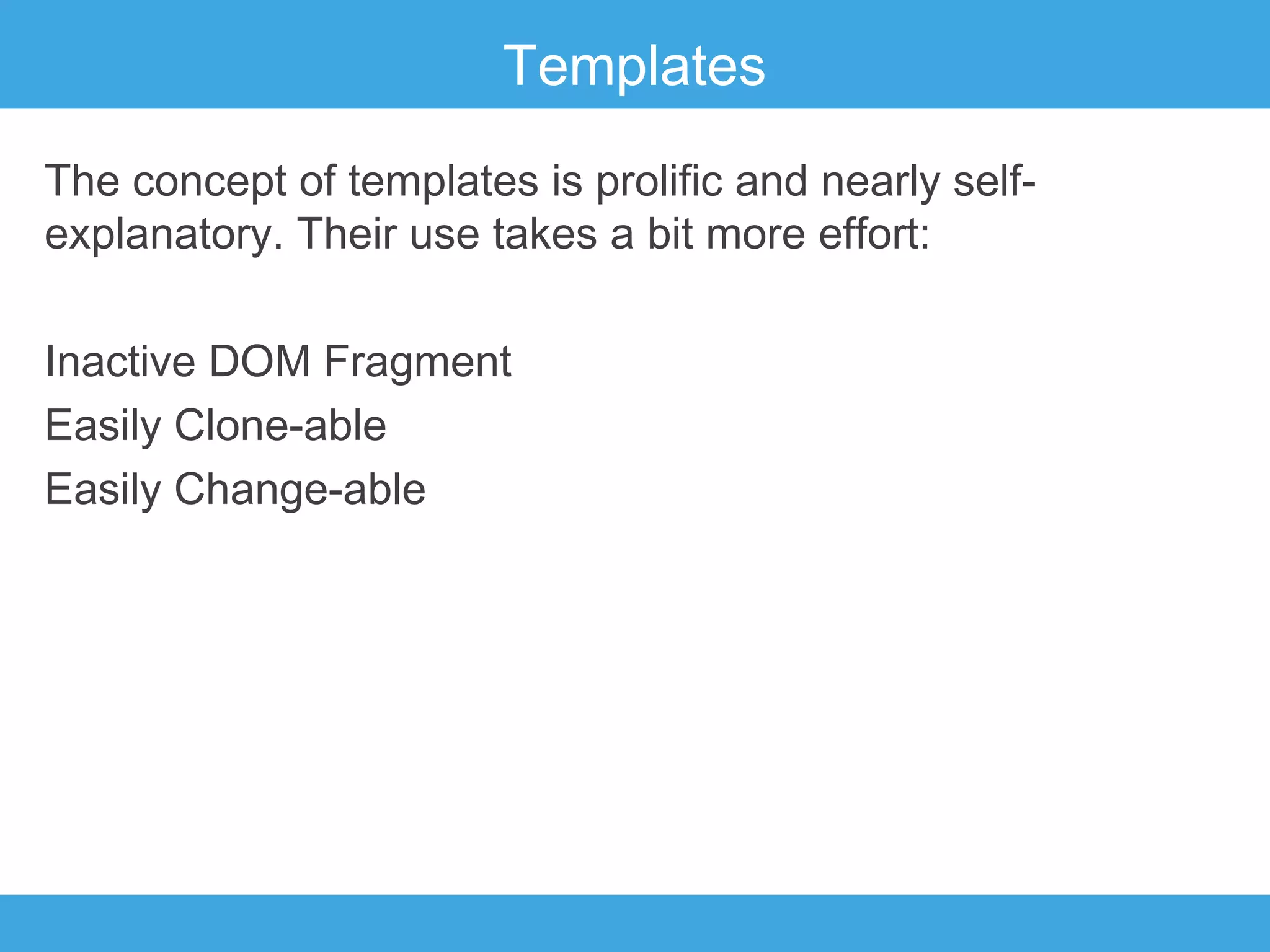 Templates
The concept of templates is prolific and nearly selfexplanatory. Their use takes a bit more effort:
Inactive DOM Fragment
Easily Clone-able
Easily Change-able

 