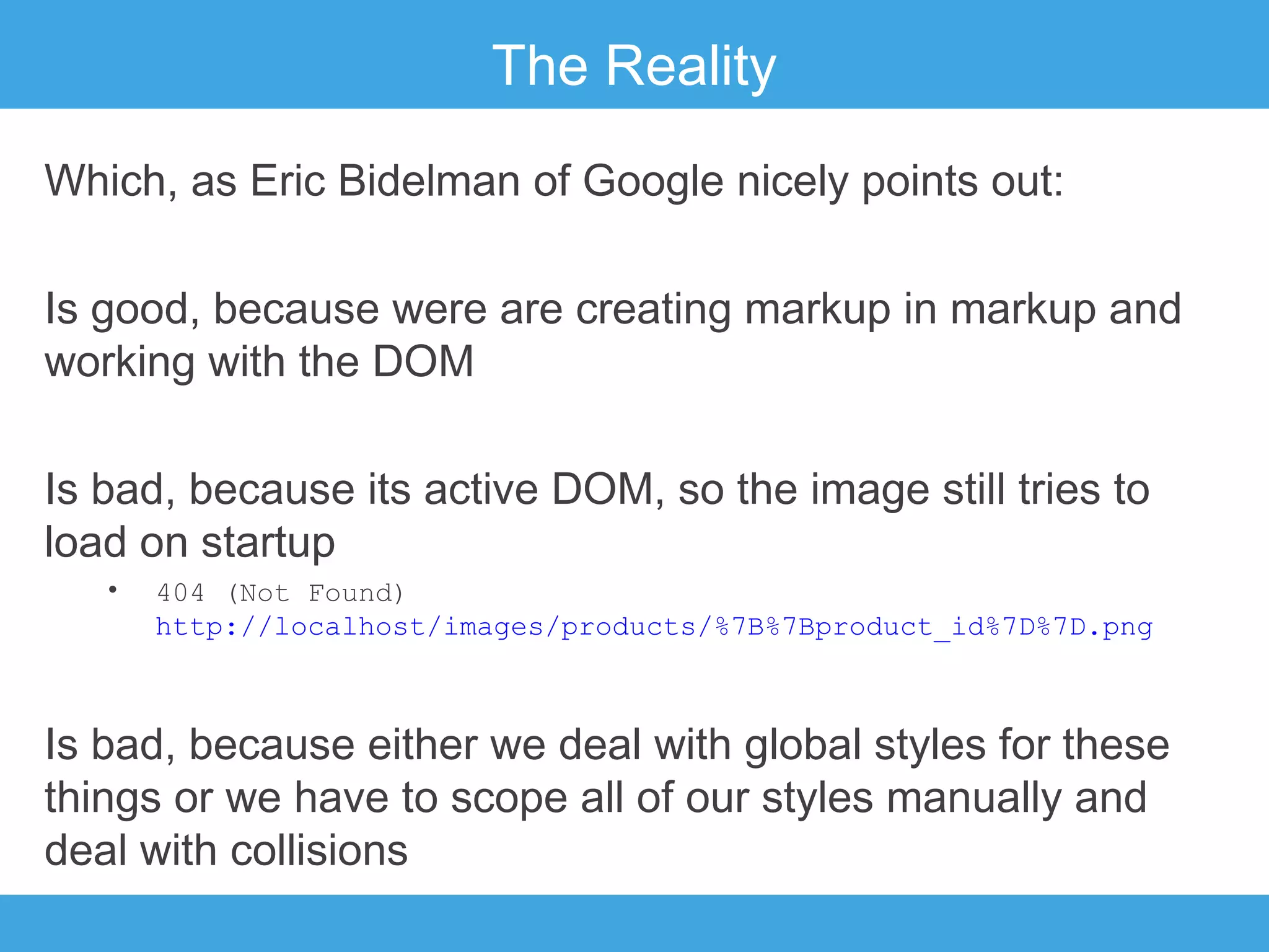 The Reality
Which, as Eric Bidelman of Google nicely points out:
Is good, because were are creating markup in markup and
working with the DOM
Is bad, because its active DOM, so the image still tries to
load on startup
•

404 (Not Found)
http://localhost/images/products/%7B%7Bproduct_id%7D%7D.png

Is bad, because either we deal with global styles for these
things or we have to scope all of our styles manually and
deal with collisions

 