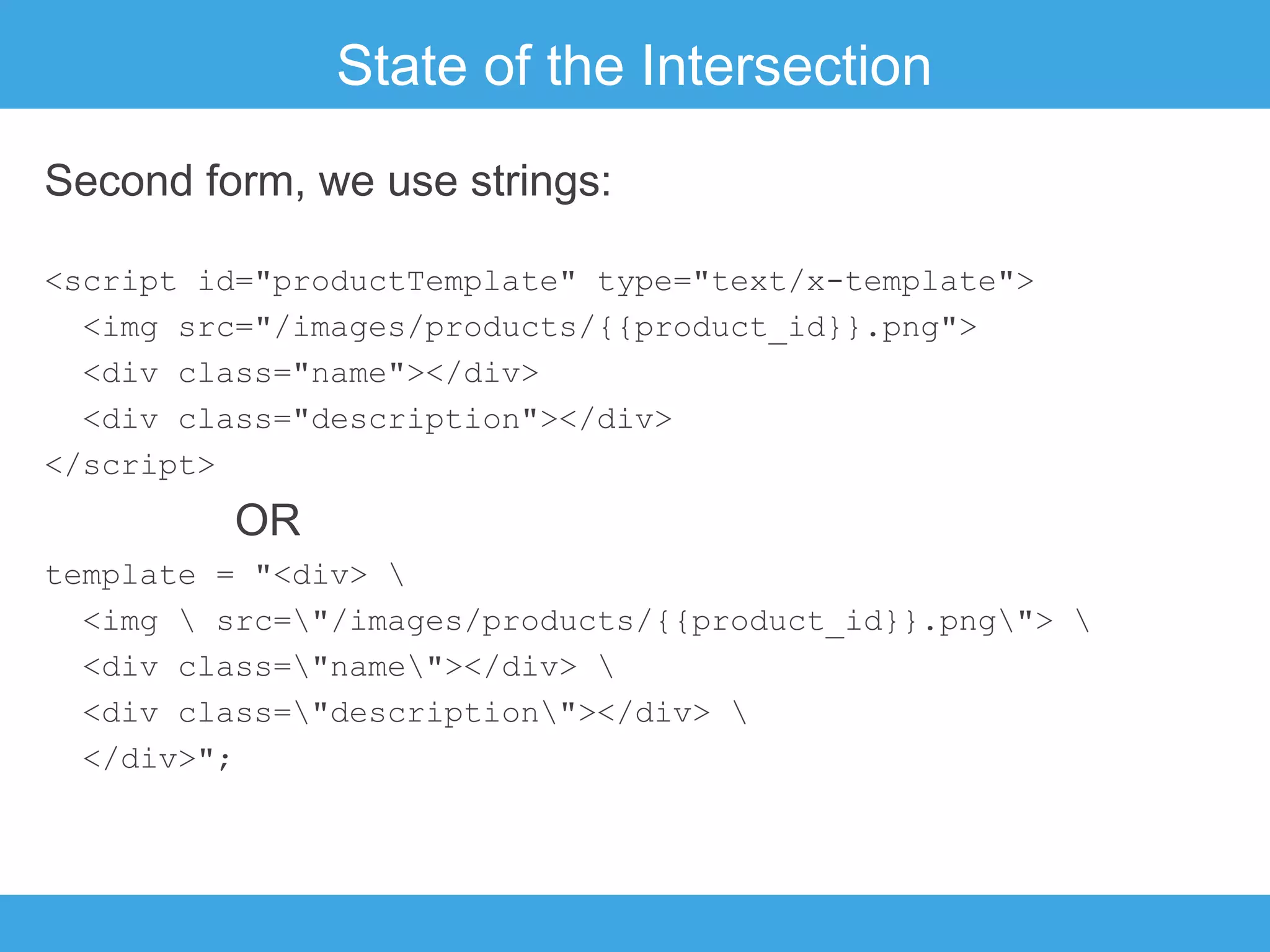 State of the Intersection
Second form, we use strings:
<script id="productTemplate" type="text/x-template">
<img src="/images/products/{{product_id}}.png">
<div class="name"></div>
<div class="description"></div>
</script>

OR
template = "<div> 
<img  src="/images/products/{{product_id}}.png"> 
<div class="name"></div> 
<div class="description"></div> 
</div>";

 