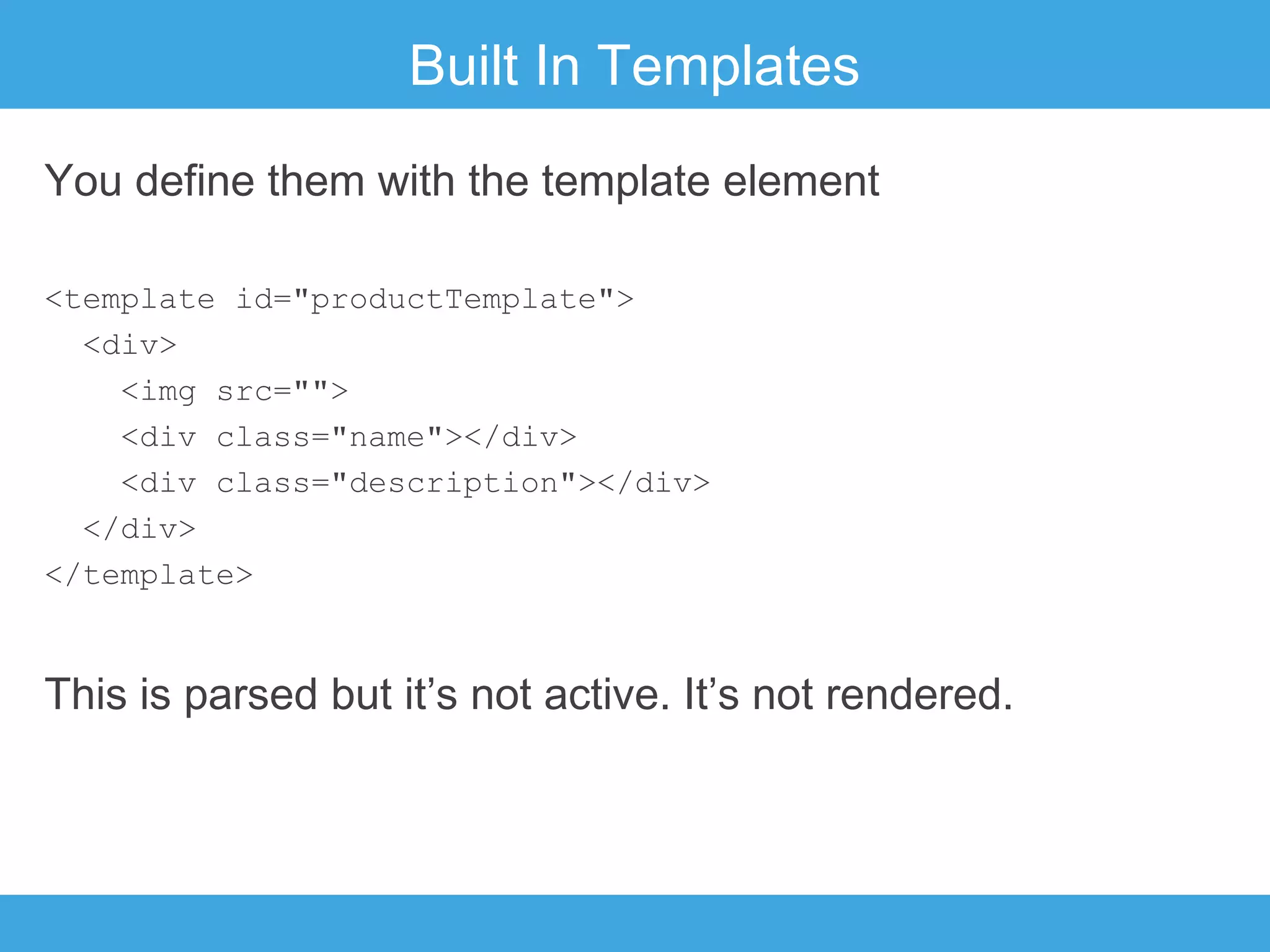 Built In Templates
You define them with the template element
<template id="productTemplate">
<div>
<img src="">
<div class="name"></div>
<div class="description"></div>
</div>
</template>

This is parsed but it’s not active. It’s not rendered.

 