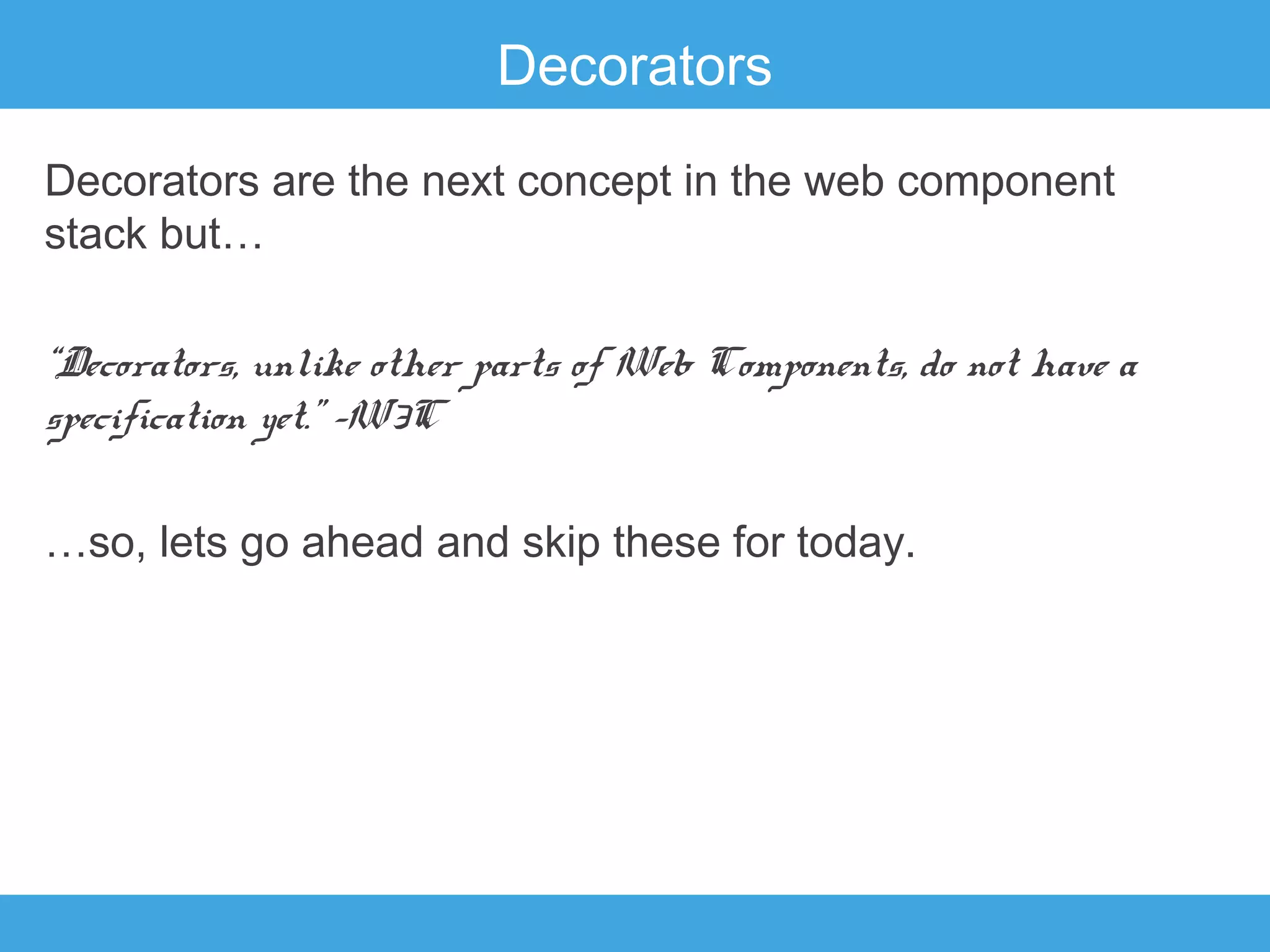 Decorators
Decorators are the next concept in the web component
stack but…
“Decorators, unlike other parts of Web Components, do not have a
specification yet.” –W3C
…so, lets go ahead and skip these for today.

 