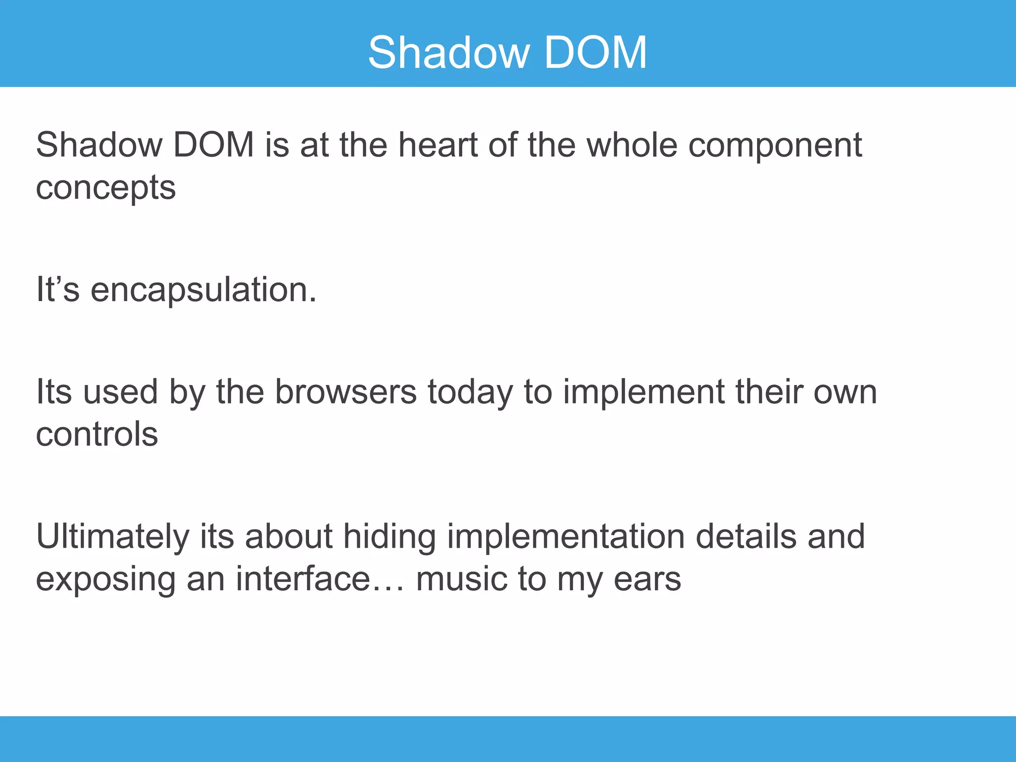 Shadow DOM
Shadow DOM is at the heart of the whole component
concepts
It’s encapsulation.
Its used by the browsers today to implement their own
controls
Ultimately its about hiding implementation details and
exposing an interface… music to my ears

 