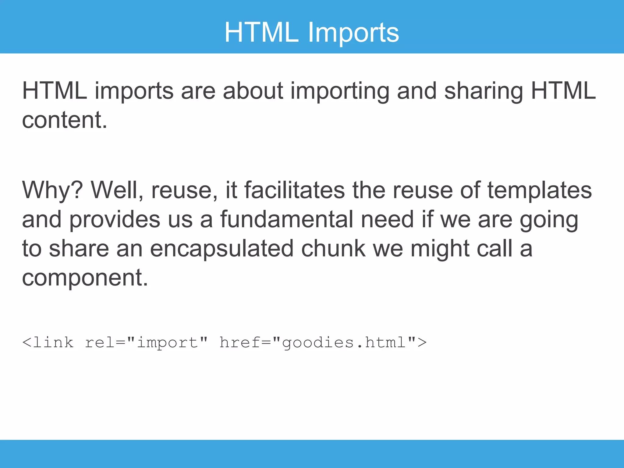 HTML Imports
HTML imports are about importing and sharing HTML
content.
Why? Well, reuse, it facilitates the reuse of templates
and provides us a fundamental need if we are going
to share an encapsulated chunk we might call a
component.
<link rel="import" href="goodies.html">

 