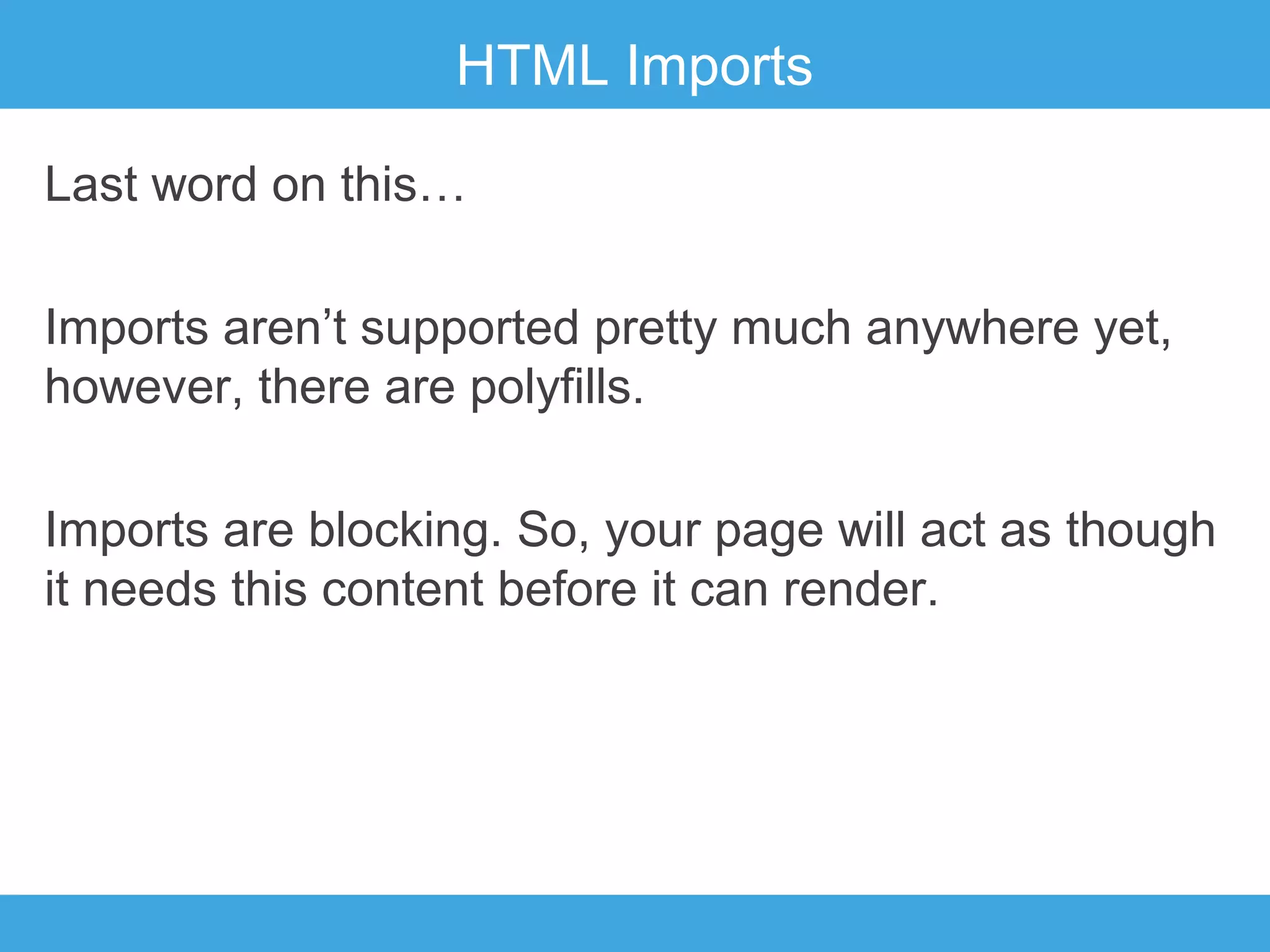 HTML Imports
Last word on this…
Imports aren’t supported pretty much anywhere yet,
however, there are polyfills.
Imports are blocking. So, your page will act as though
it needs this content before it can render.

 