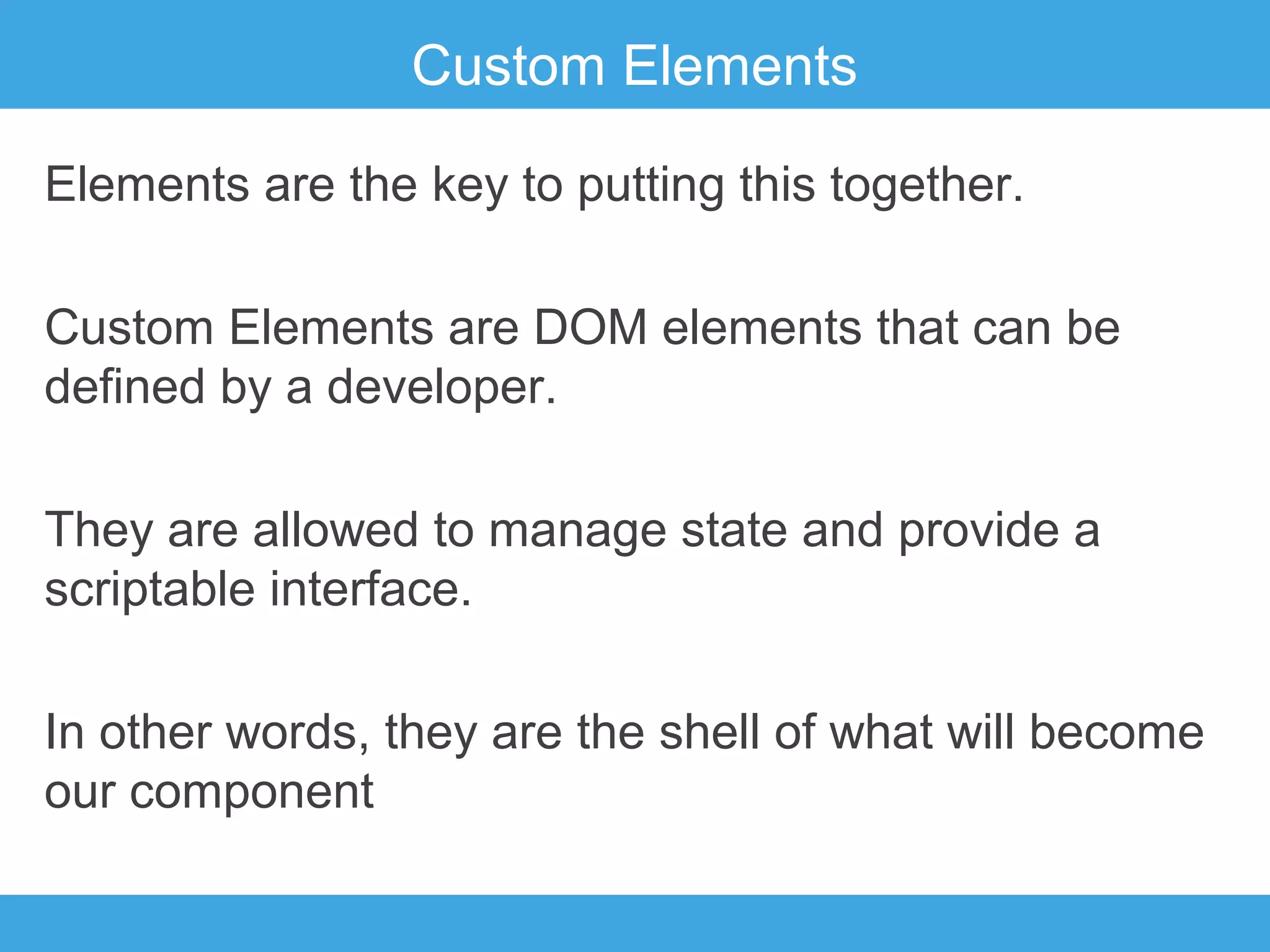 Custom Elements
Elements are the key to putting this together.
Custom Elements are DOM elements that can be
defined by a developer.
They are allowed to manage state and provide a
scriptable interface.
In other words, they are the shell of what will become
our component

 