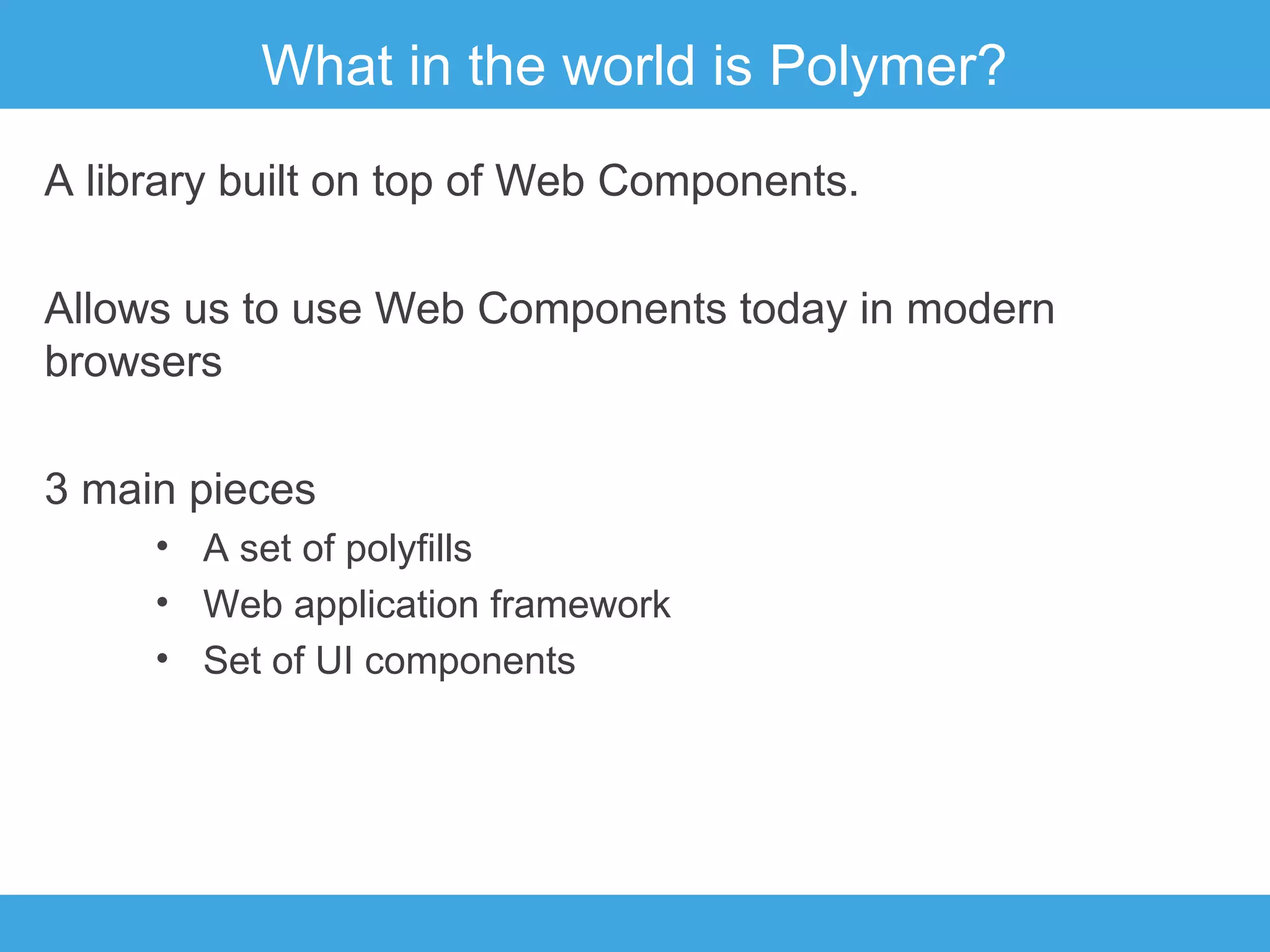 What in the world is Polymer?
A library built on top of Web Components.
Allows us to use Web Components today in modern
browsers
3 main pieces
• A set of polyfills
• Web application framework
• Set of UI components

 