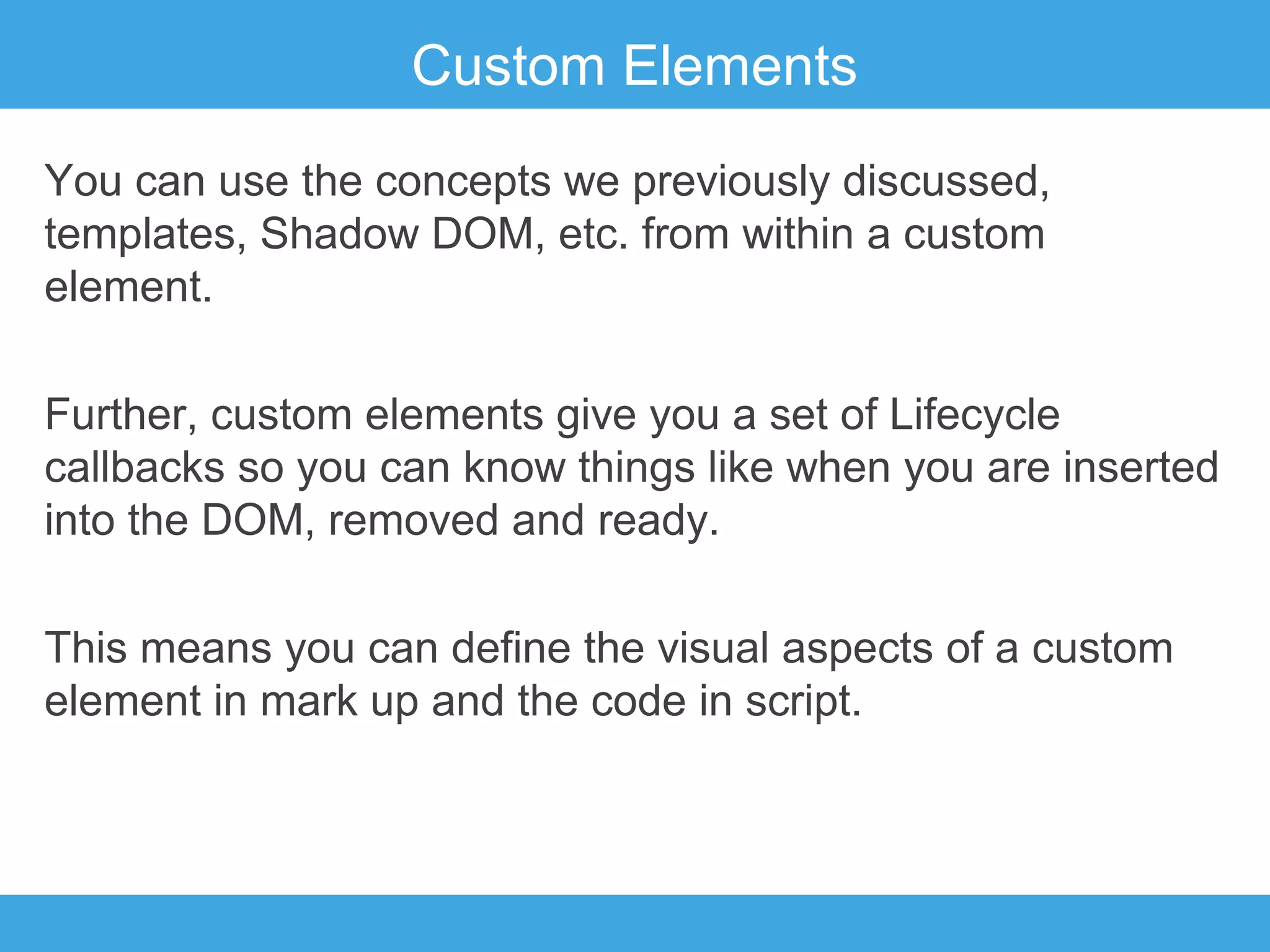 Custom Elements
You can use the concepts we previously discussed,
templates, Shadow DOM, etc. from within a custom
element.
Further, custom elements give you a set of Lifecycle
callbacks so you can know things like when you are inserted
into the DOM, removed and ready.
This means you can define the visual aspects of a custom
element in mark up and the code in script.

 