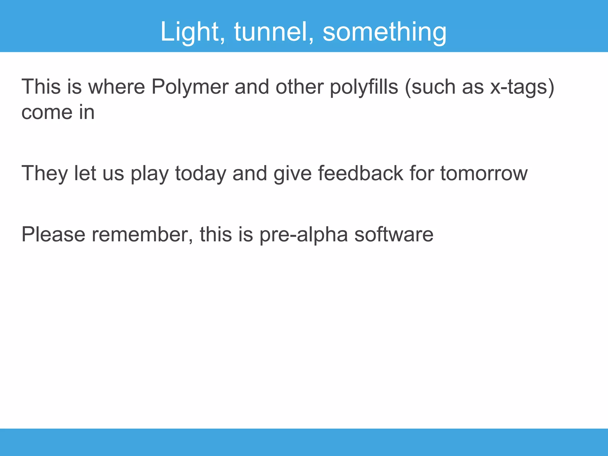 Light, tunnel, something
This is where Polymer and other polyfills (such as x-tags)
come in
They let us play today and give feedback for tomorrow
Please remember, this is pre-alpha software

 
