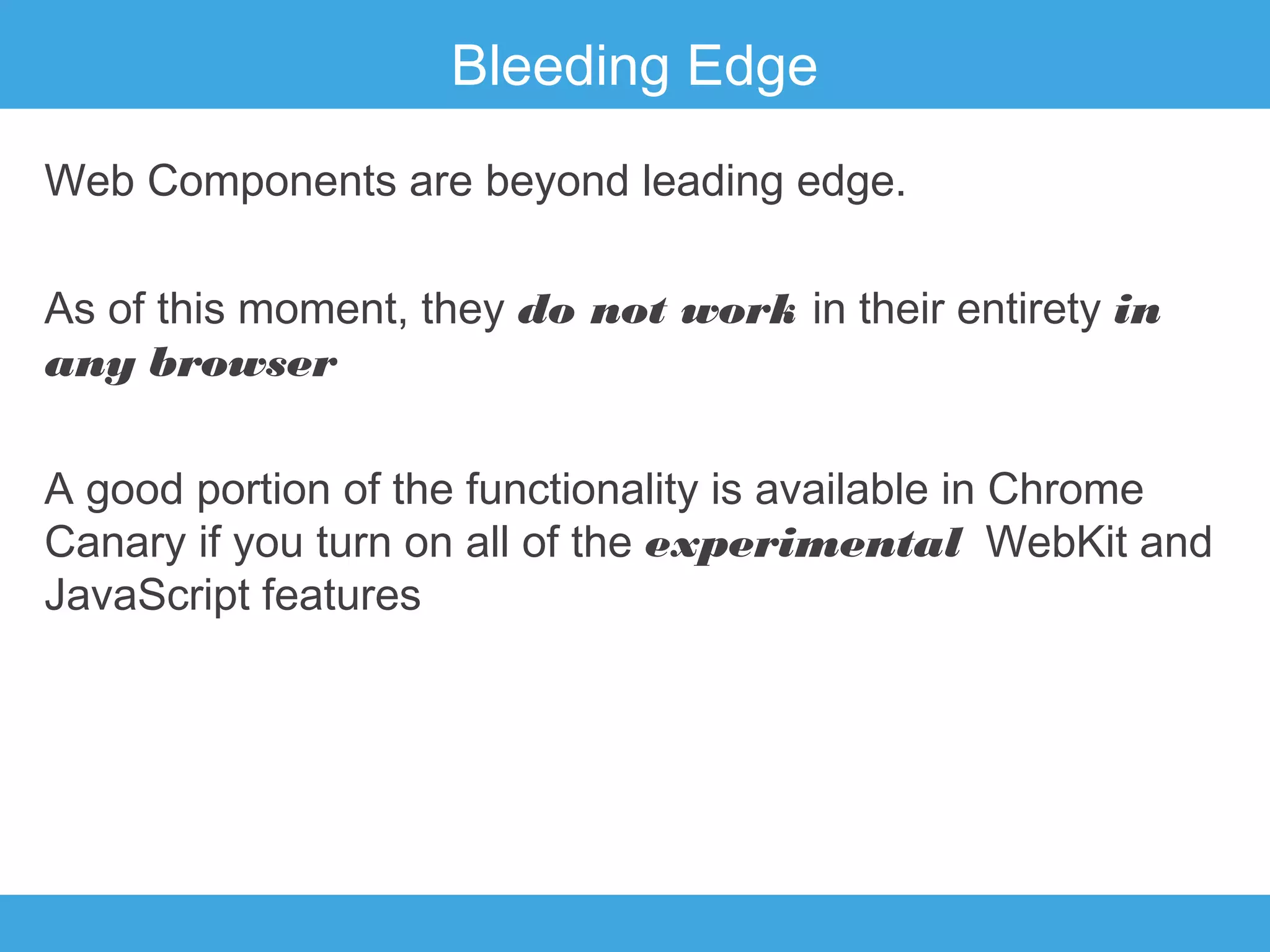 Bleeding Edge
Web Components are beyond leading edge.
As of this moment, they do not work in their entirety in
any browser
A good portion of the functionality is available in Chrome
Canary if you turn on all of the experimental WebKit and
JavaScript features

 