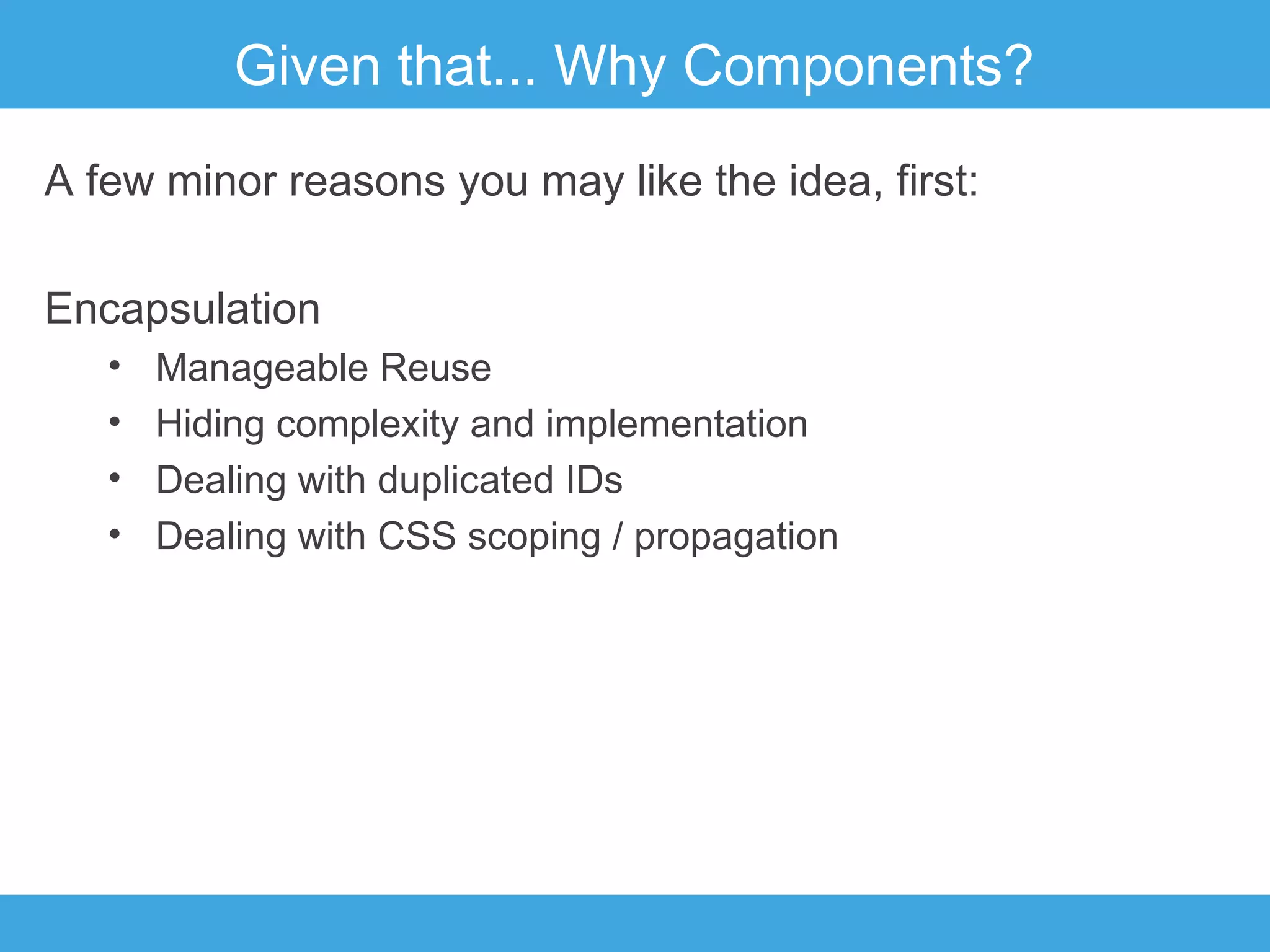 Given that... Why Components?
A few minor reasons you may like the idea, first:
Encapsulation
•
•
•
•

Manageable Reuse
Hiding complexity and implementation
Dealing with duplicated IDs
Dealing with CSS scoping / propagation

 