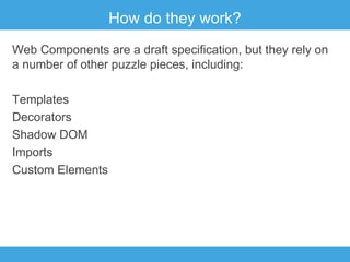 How do they work?
Web Components are a draft specification, but they rely on
a number of other puzzle pieces, including:
Templates
Decorators
Shadow DOM
Imports
Custom Elements

 