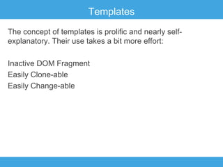 Templates
The concept of templates is prolific and nearly selfexplanatory. Their use takes a bit more effort:
Inactive DOM Fragment
Easily Clone-able
Easily Change-able

 
