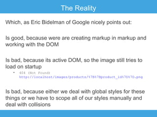 The Reality
Which, as Eric Bidelman of Google nicely points out:
Is good, because were are creating markup in markup and
working with the DOM
Is bad, because its active DOM, so the image still tries to
load on startup
•

404 (Not Found)
http://localhost/images/products/%7B%7Bproduct_id%7D%7D.png

Is bad, because either we deal with global styles for these
things or we have to scope all of our styles manually and
deal with collisions

 