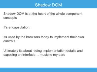 Shadow DOM
Shadow DOM is at the heart of the whole component
concepts
It’s encapsulation.
Its used by the browsers today to implement their own
controls
Ultimately its about hiding implementation details and
exposing an interface… music to my ears

 